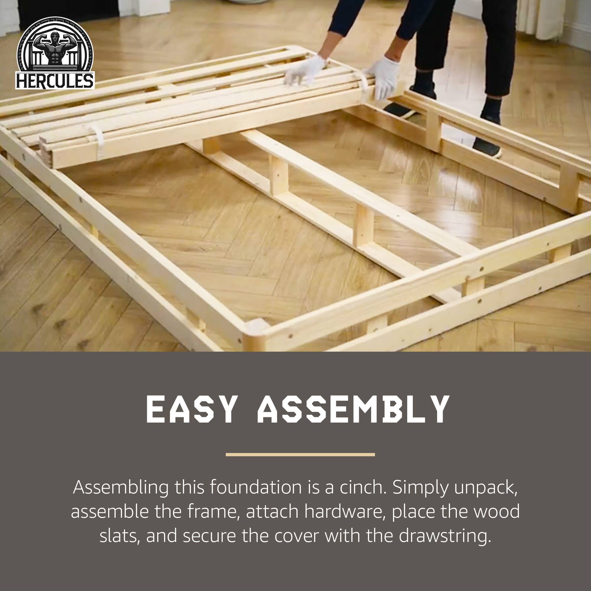 **HERCULES**

**EASY ASSEMBLY**

Assembling this foundation is a cinch. Simply unpack, assemble the frame, attach hardware, place the wood slats, and secure the cover with the drawstring.