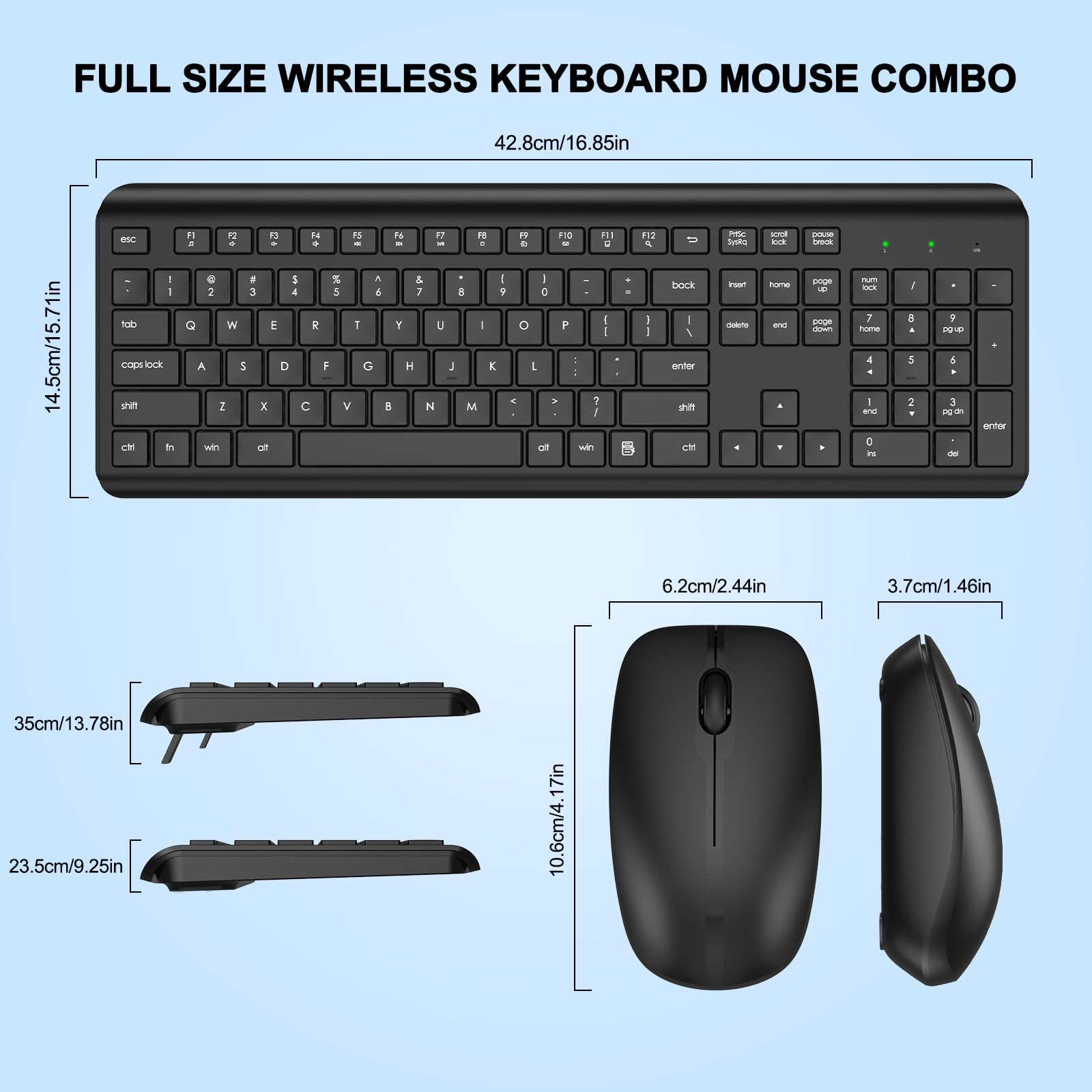 FULL SIZE WIRELESS KEYBOARD MOUSE COMBO

42.8cm/16.85in

14.5cm/5.71in

35cm/13.78in

23.5cm/9.25in

10.6cm/4.17in

6.2cm/2.44in

3.7cm/1.46in