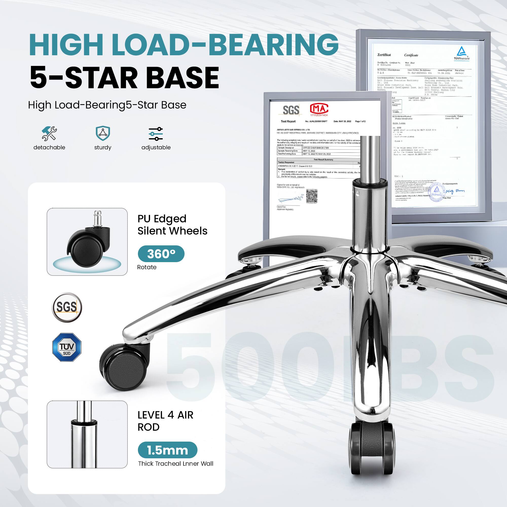 HIGH LOAD-BEARING  
5-STAR BASE

High Load-Bearing 5-Star Base

- detachable
- sturdy
- adjustable

PU Edged Silent Wheels  
360° Rotate

LEVEL 4 AIR ROD  
1.5mm Thick Tracheal Inner Wall

SGS  
TUV SUD