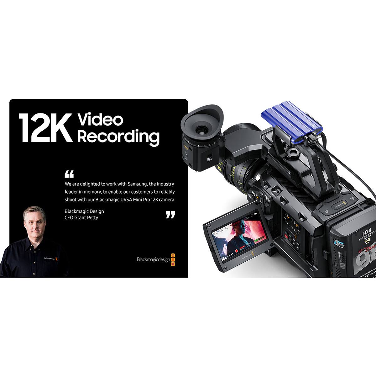 Video 12K Recording

"We are delighted to work with Samsung, the industry leader in memory, to enable our customers to reliably shoot with our Blackmagic URSA Mini Pro 12K camera."

Blackmagic Design CEO Grant Petty

Blackmagicdesign
