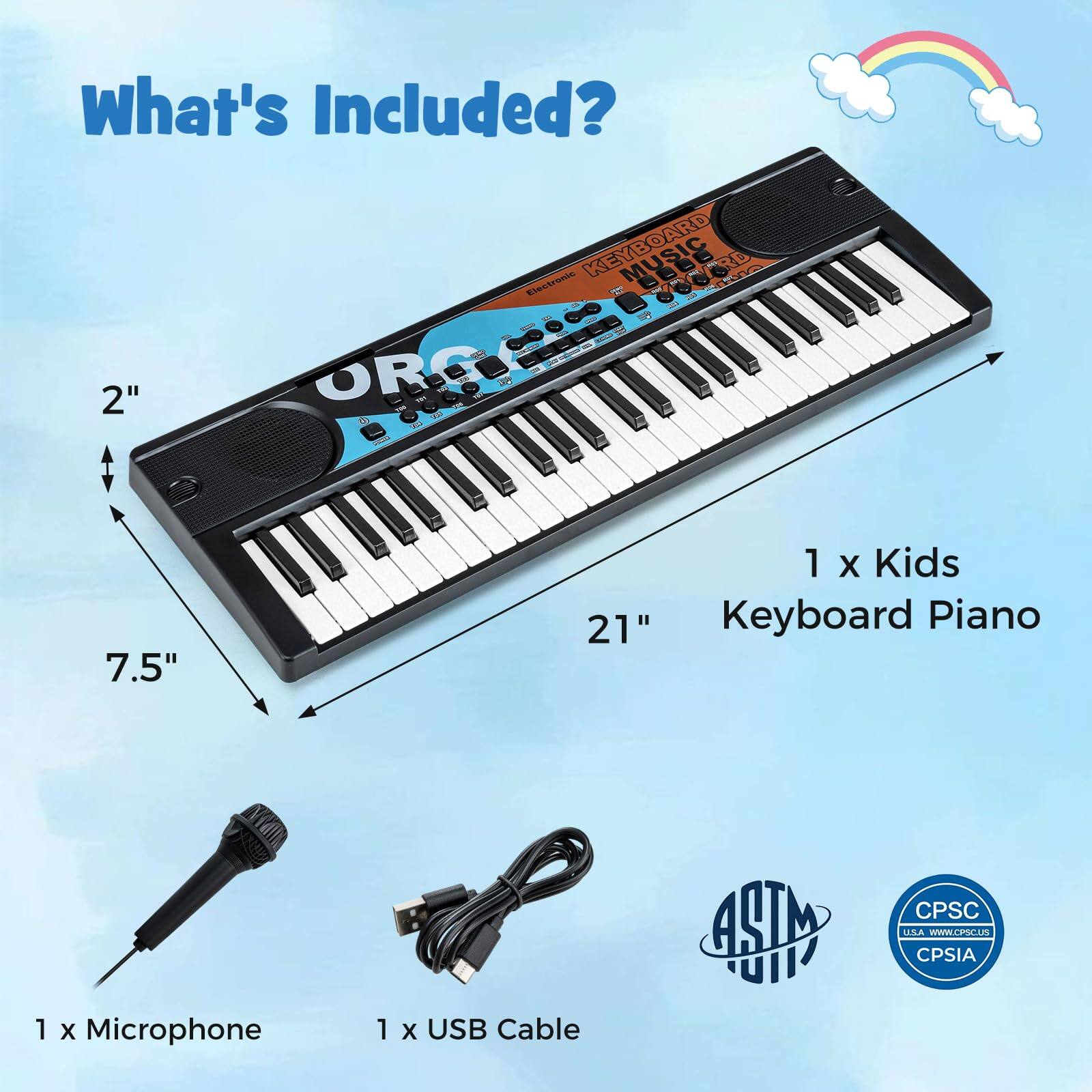 What's Included?

- 1 x Kids Keyboard Piano
- 1 x Microphone
- 1 x USB Cable

Dimensions:
- 21" (length)
- 7.5" (width)
- 2" (height)

Certifications:
- ASTM
- CPSC
- CPSIA