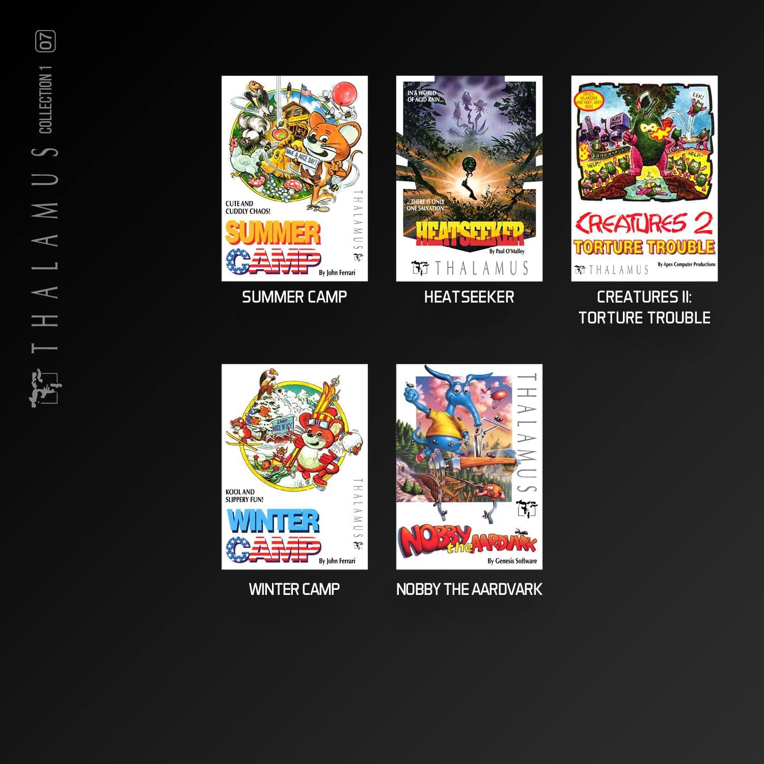 07 - COLLECTION 1  
- THALAMUS  
  - SUMMER CAMP  
    - CUTE AND CUDLY CHAOS!  
    - by John Ferrari  
  - HEATSEEKER  
    - INVASION OF ACID RAIN  
    - ONE SALVATION!  
    - by Paul O'Valley  
  - CREATURES II: TORTURE TROUBLE  
    - by Apogee Productions  
  - WINTER CAMP  
    - NOOL AND SLIPPERY FUN  
    - by John Ferrari  
  - NOBBY THE AARDVARK  
    - by Genesis Software