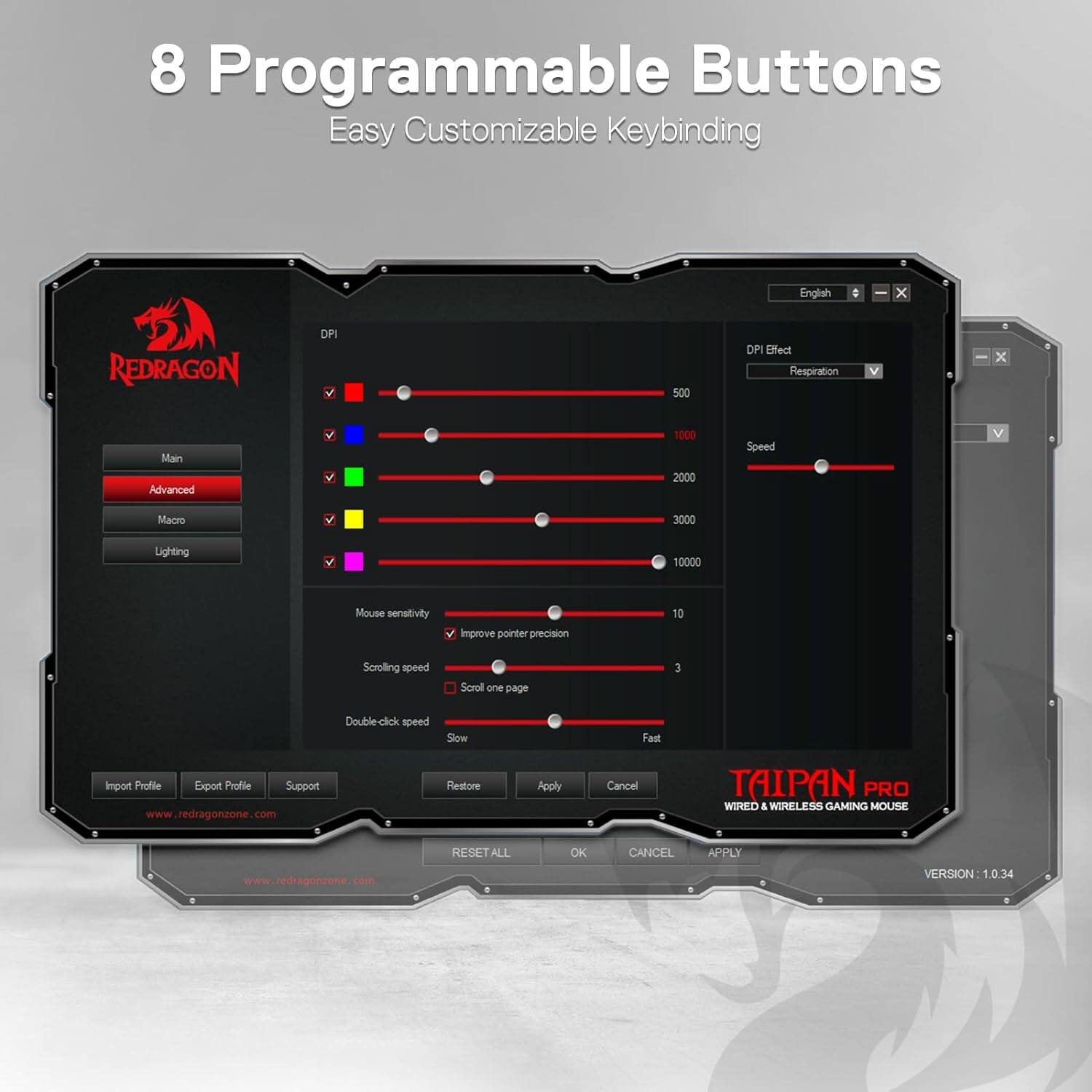 8 Programmable Buttons Easy Customizable Keybinding

English

REDRAGON

DPI
500
1000
2000
3000

DPI Effect Respiration

Speed

Macro

Lighting

Mouse sensitivity
Improve pointer precision

Scrolling speed
Scroll one page

Double-click speed
Slow
Fast

Import Profile Export Profile Support www.redragonzone.com
Restore
Apply
Cancel

TAIPAN PRO WIRED & WIRELESS GAMING MOUSE

www.redragonzone.com

RESET ALL
OK
CANCEL
APPLY

VERSION 1.0.34