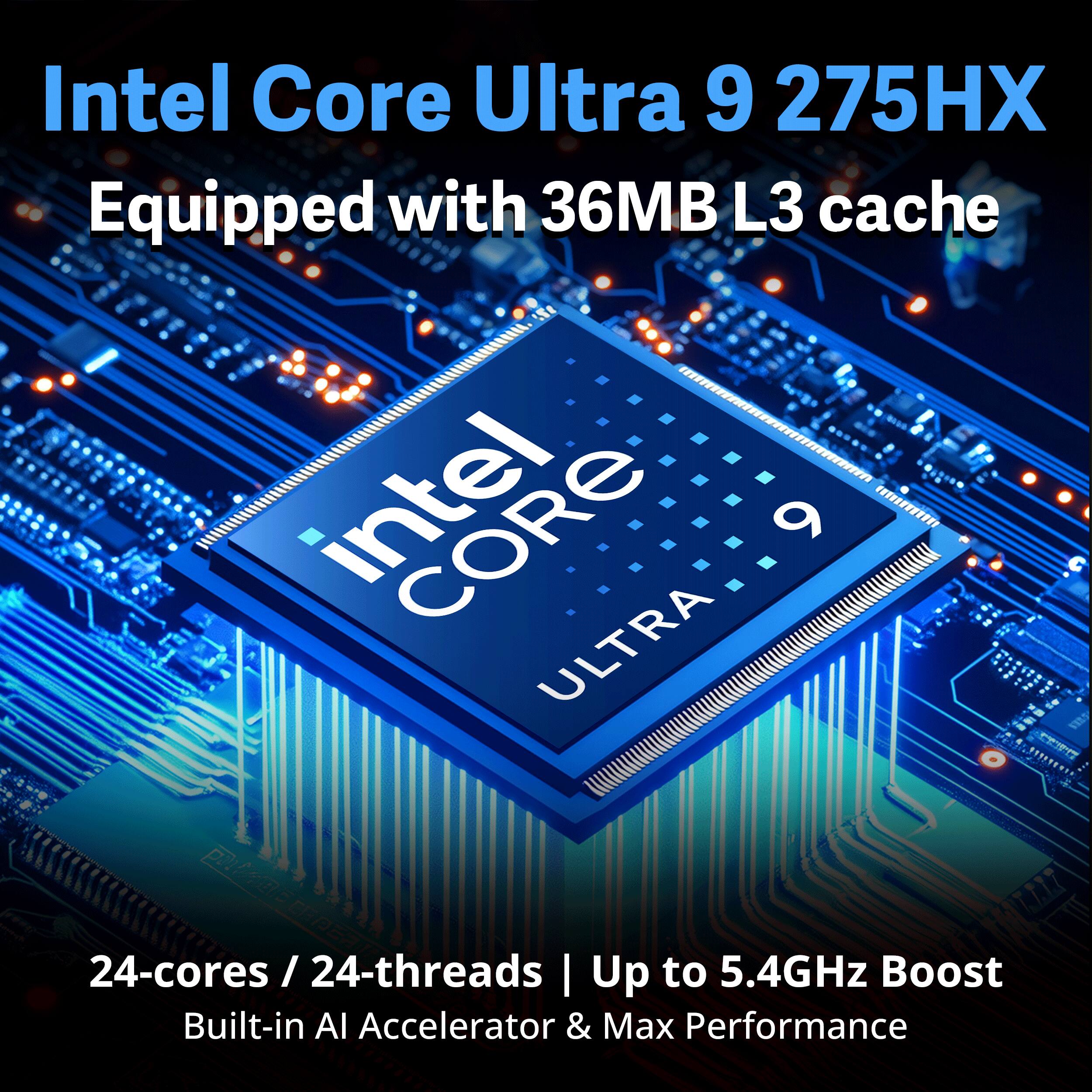 Intel Core Ultra 9 275HX  
Equipped with 36MB L3 cache  
24-cores / 24-threads  
Up to 5.4GHz Boost  
Built-in AI Accelerator & Max Performance