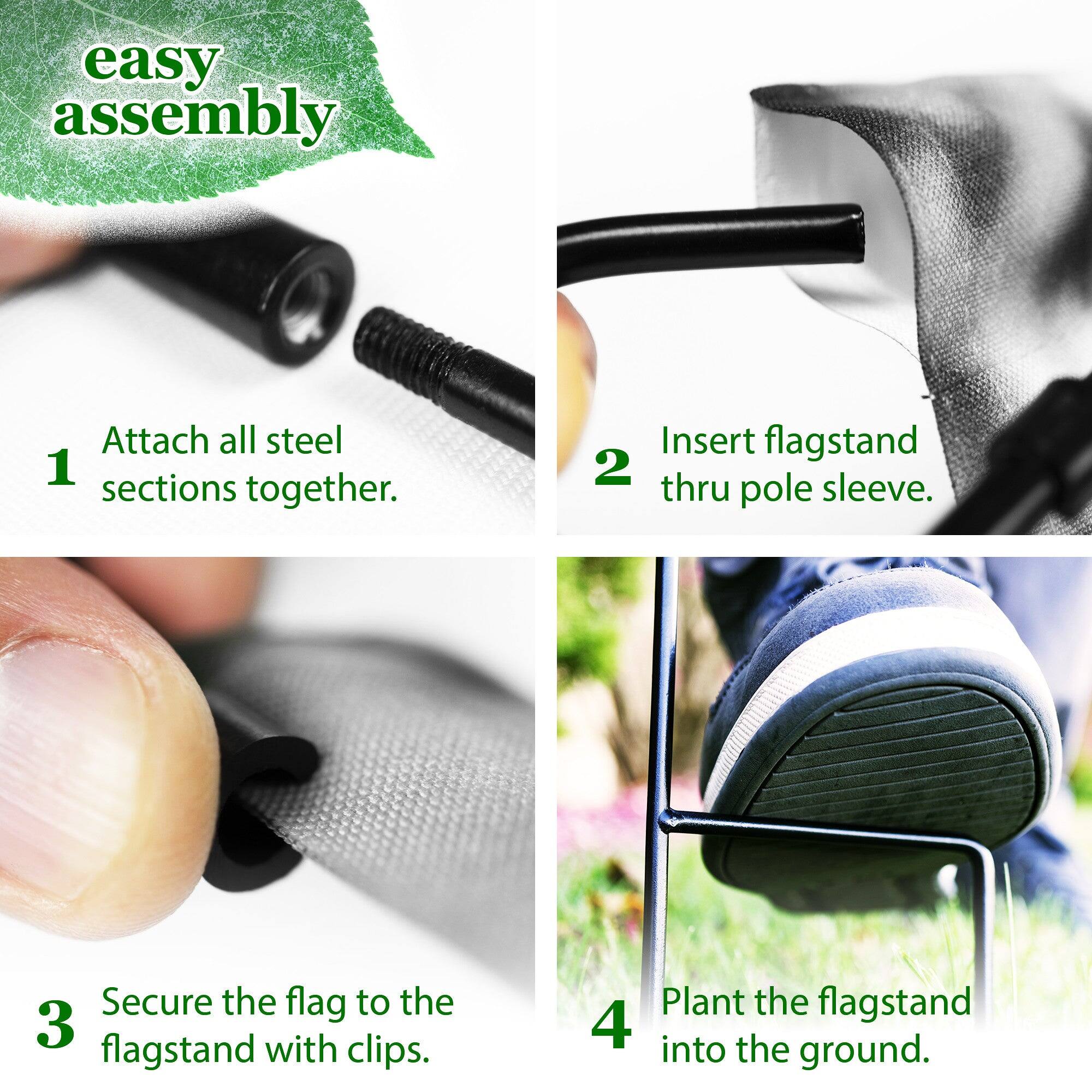 easy assembly

1. Attach all steel sections together.
2. Insert flagstand thru pole sleeve.
3. Secure the flag to the flagstand with clips.
4. Plant the flagstand into the ground.