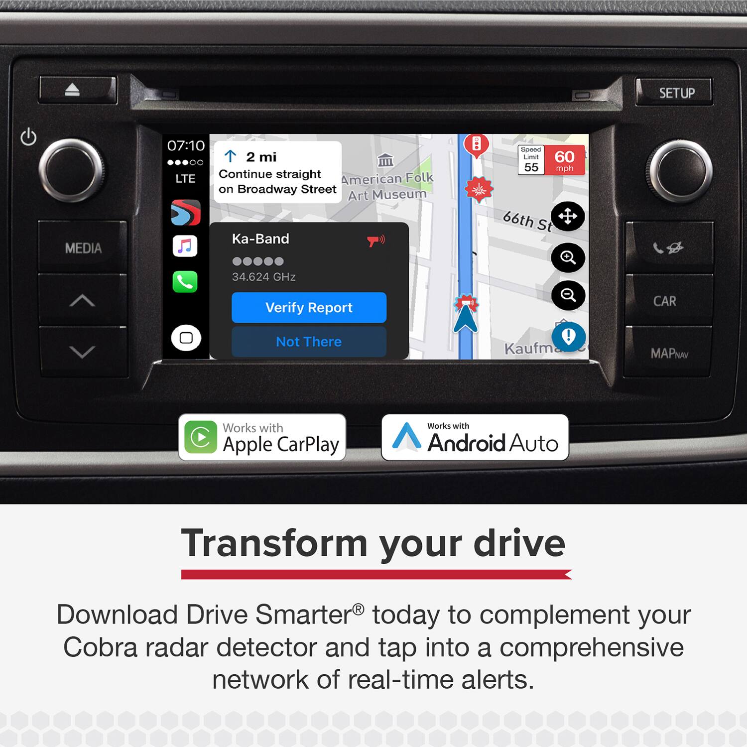 SETUP MEDIA 07:10 2 mi  
Continue straight on Broadway Street  
American Folk Art Museum  
Ka-Band  
34.624 GHz  
Verify Report  
Not There  

Works with Apple CarPlay  
Works with Android Auto  

Transform your drive  
Download Drive Smarter® today to complement your Cobra radar detector and tap into a comprehensive network of real-time alerts.