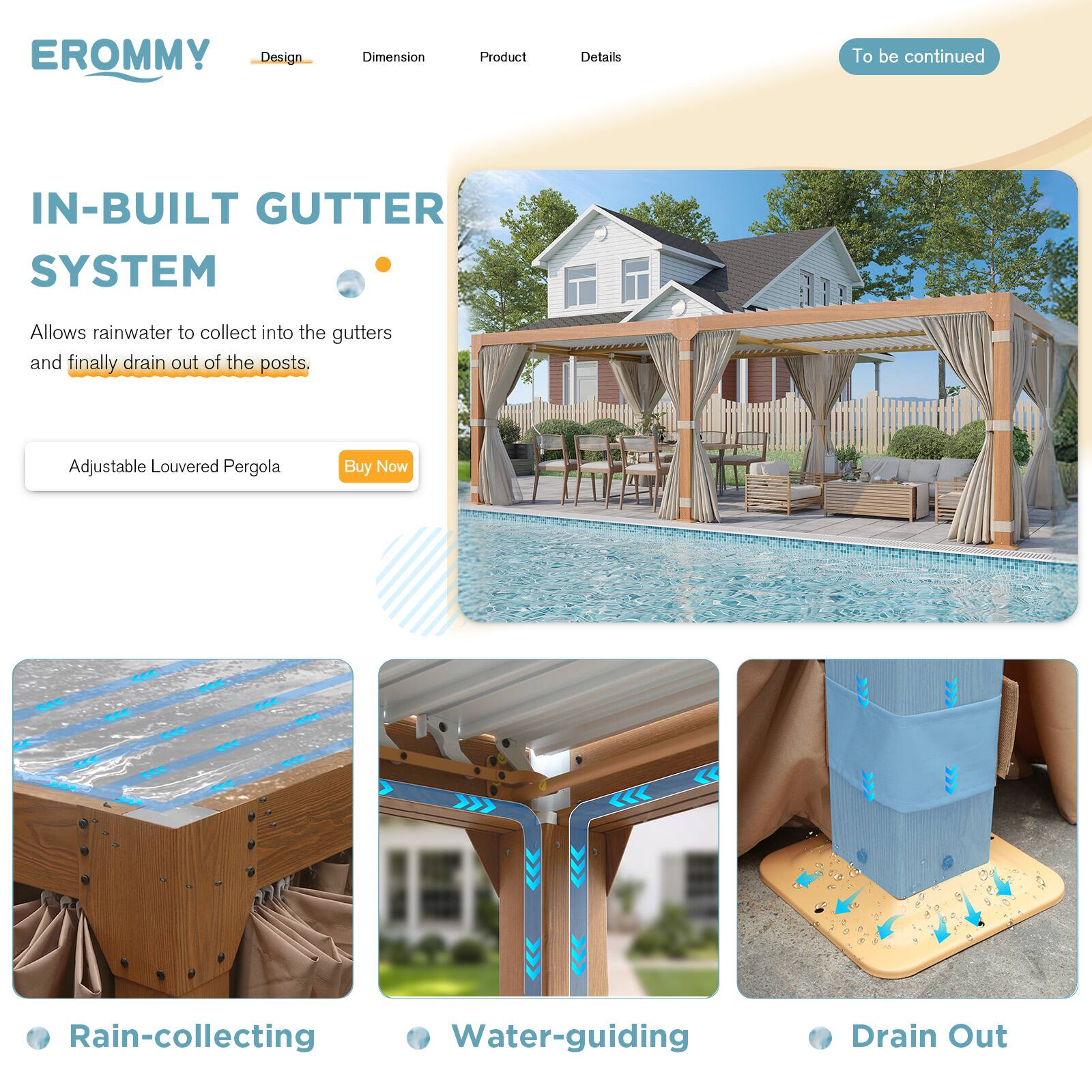 EROMMY  
Design | Dimension | Product | Details  
To be continued

IN-BUILT GUTTER SYSTEM  
Allows rainwater to collect into the gutters and finally drain out of the posts.

Adjustable Louvered Pergola  
Buy Now

- Rain-collecting
- Water-guiding
- Drain Out