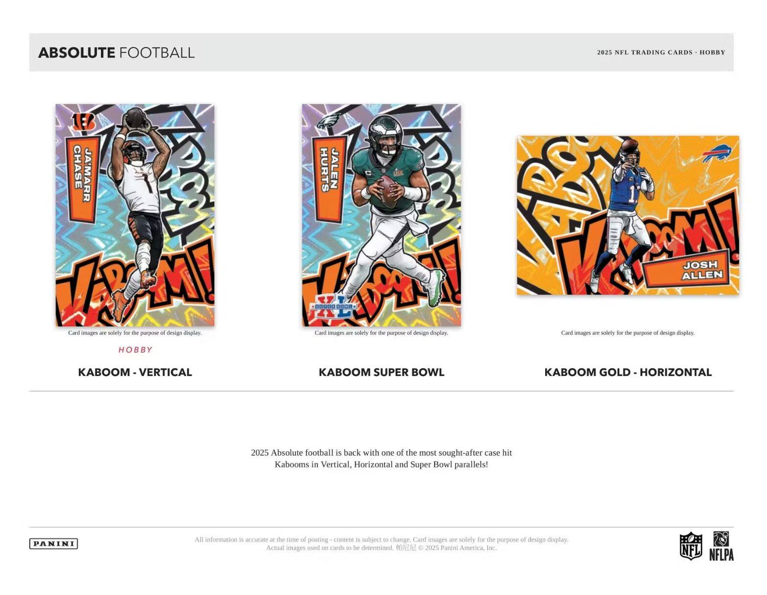 **ABSOLUTE FOOTBALL**

**2025 NFL TRADING CARDS • HOBBY**

**KABOOM - VERTICAL**

**KABOOM SUPER BOWL**

**KABOOM GOLD - HORIZONTAL**

**Card images are solely for the purpose of design display.**

**2025 Absolute football is back with one of the most sought-after case hits Kabooms in Vertical, Horizontal and Super Bowl parallels!**

**All information is accurate at the time of posting - content is subject to change. Card images are solely for the purpose of design display. Actual images used on cards to be determined. © 2025 Panini America, Inc.**

**PANINI**

**NFL NFLPA**