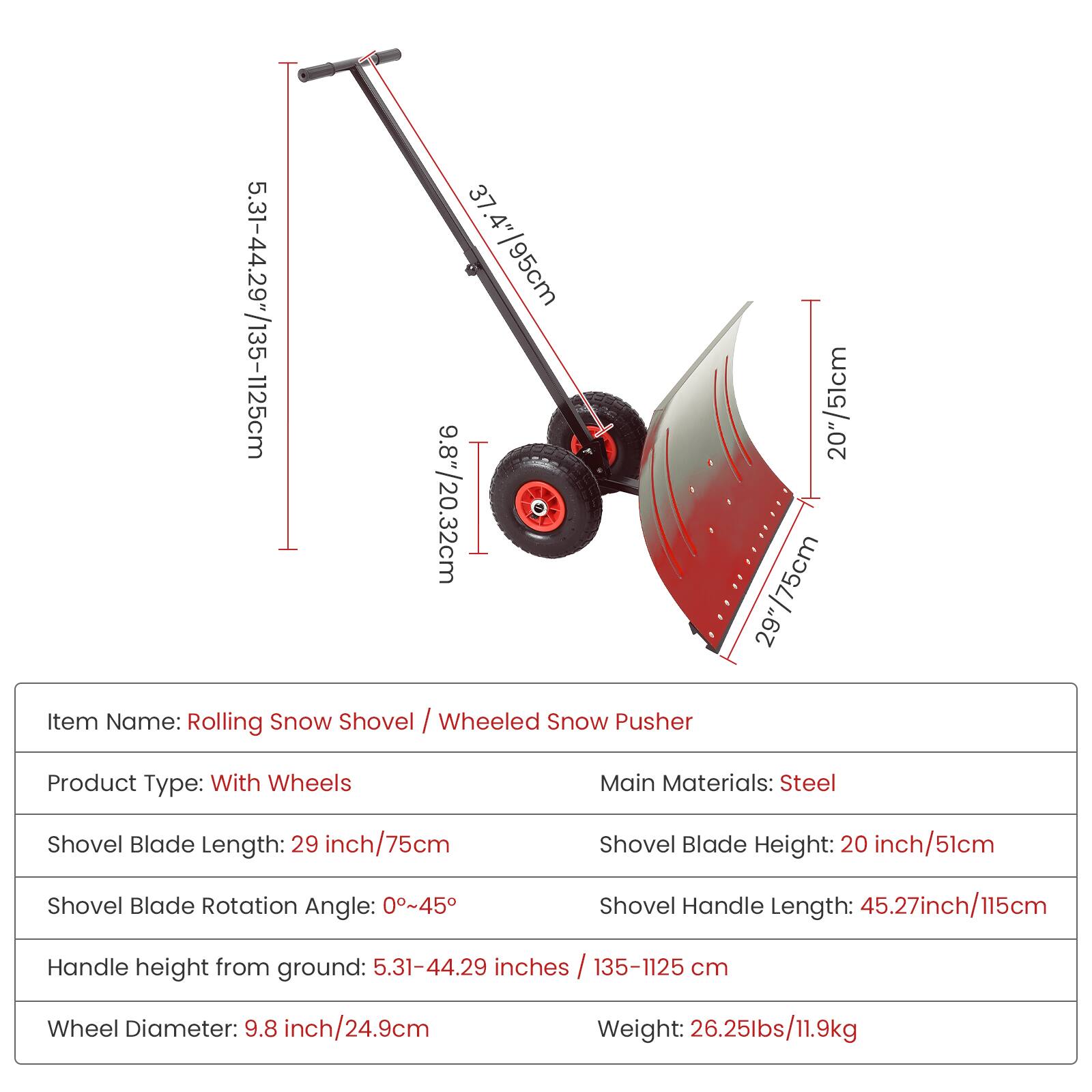37.4"/95cm  
5.31-44.29"/135-1125cm  
9.8"/24.9cm  

Item Name: Rolling Snow Shovel / Wheeled Snow Pusher  

Product Type: With Wheels  

Main Materials: Steel  

Shovel Blade Length: 29 inch/75cm  
Shovel Blade Height: 20 inch/51cm  
Shovel Blade Rotation Angle: 0°~45°  
Shovel Handle Length: 45.27 inch/115cm  
Handle height from ground: 5.31-44.29 inches / 135-1125 cm  
Wheel Diameter: 9.8 inch/24.9cm  
Weight: 26.25lbs/11.9kg