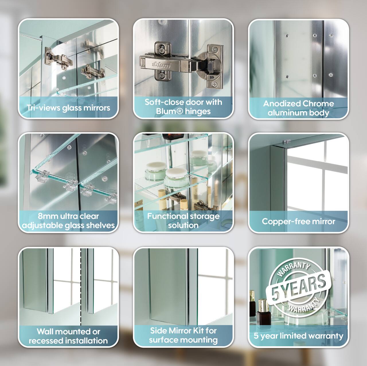 - Tri-views glass mirrors
- Soft-close door with Blum® hinges
- Anodized Chrome aluminum body
- 8mm ultra clear adjustable glass shelves
- Functional storage solution
- Copper-free mirror
- Wall mounted or recessed installation
- Side Mirror Kit for surface mounting
- 5 YEARS WARRANTY
- 5 year limited warranty