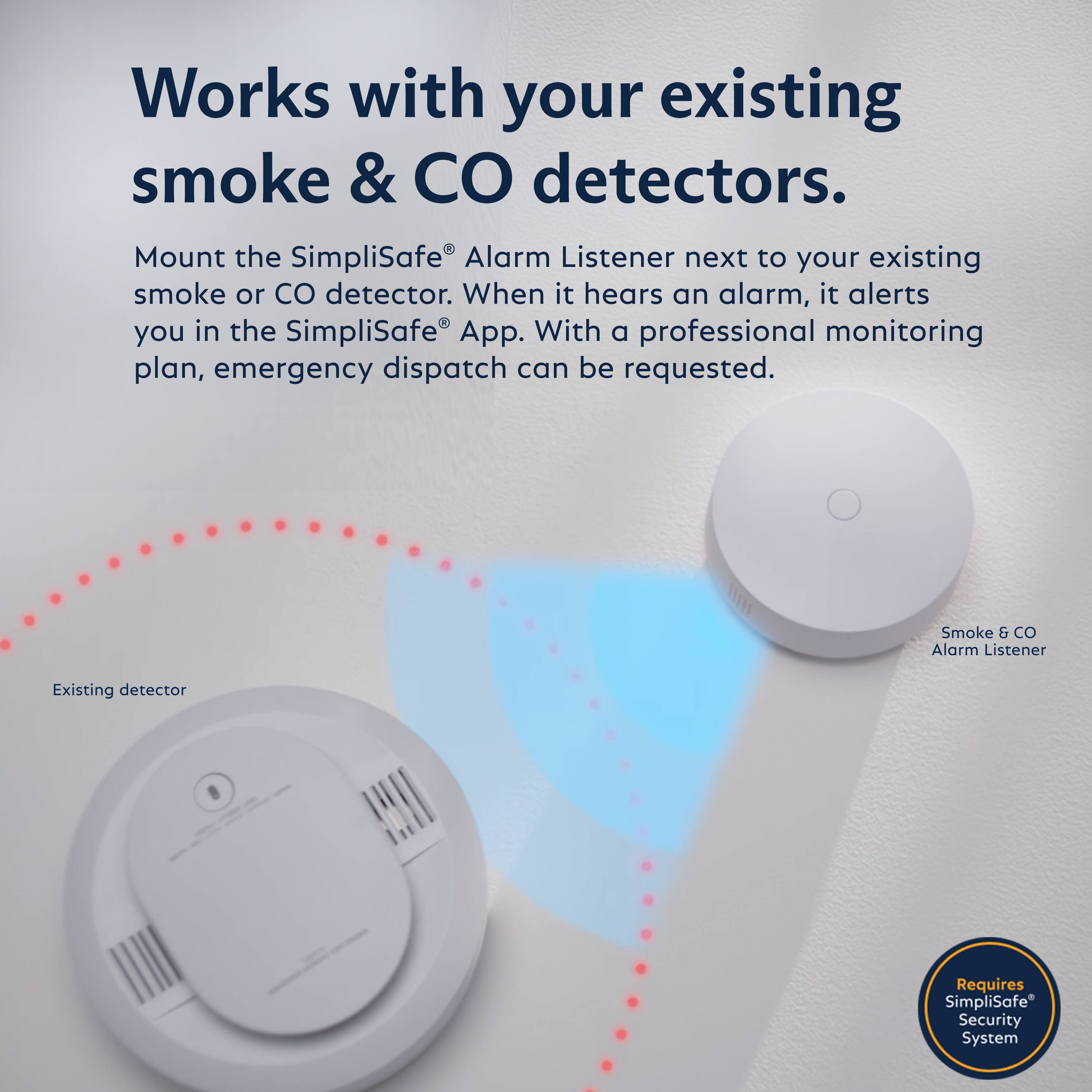 Works with your existing smoke & CO detectors.

Mount the SimpliSafe® Alarm Listener next to your existing smoke or CO detector. When it hears an alarm, it alerts you in the SimpliSafe® App. With a professional monitoring plan, emergency dispatch can be requested.

Existing detector

Smoke & CO Alarm Listener

Requires SimpliSafe® Security System
