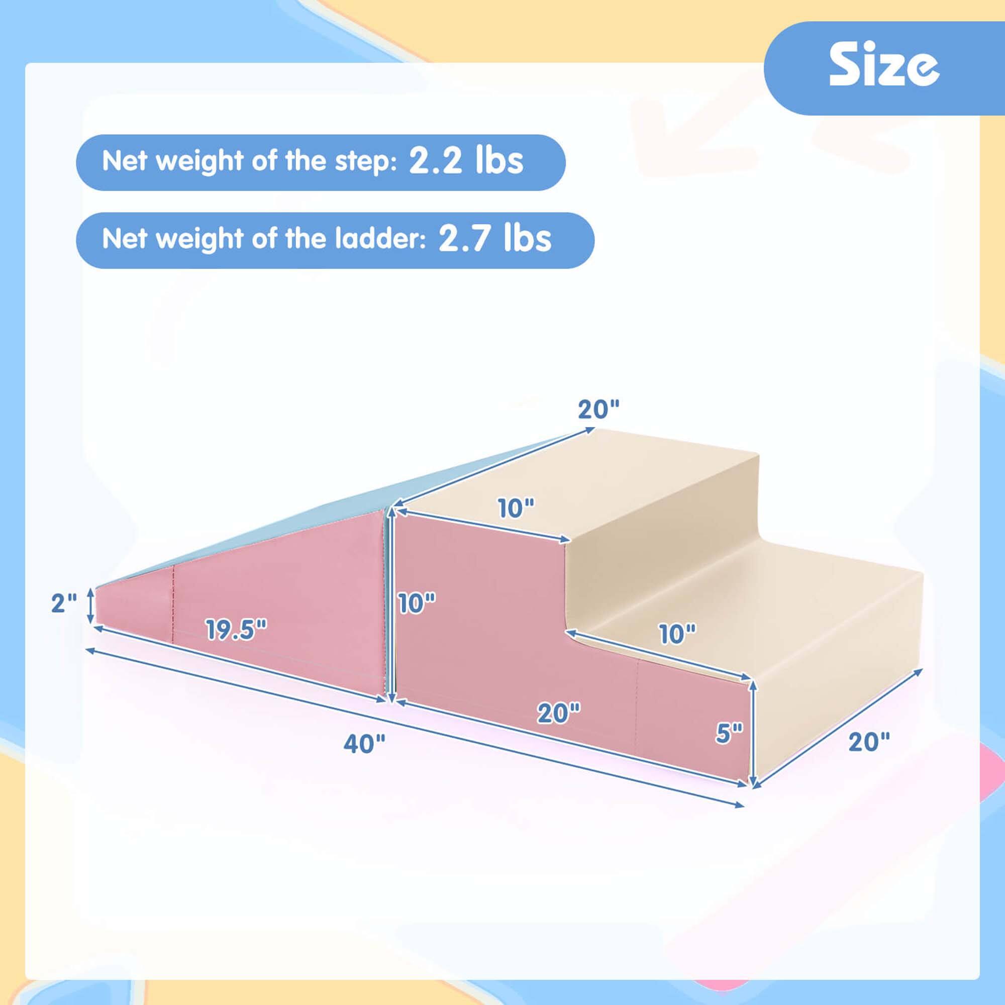 Net weight of the step: 2.2 lbs  
Net weight of the ladder: 2.7 lbs  

Size  
20"  
10"  
2"  
19.5"  
10"  
10"  
40"  
20"  
5"  
20"
