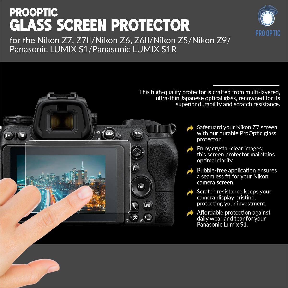 PROOPTIC GLASS SCREEN PROTECTOR for the Nikon Z7, Z7II/Nikon Z6, Z6II/Nikon Z5/Nikon Z9/ Panasonic LUMIX S1/Panasonic LUMIX S1R

This high-quality protector is crafted from multi-layered, ultra-thin Japanese optical glass, renowned for its superior durability and scratch resistance.

- Safeguard your Nikon Z7 screen with our durable ProOptic glass protector.
- Enjoy crystal-clear images; this screen protector maintains optimal clarity.
- Bubble-free application ensures a seamless fit for your Nikon camera screen.
- Scratch resistance keeps your camera display pristine, protecting your investment.
- Affordable protection against daily wear and tear for your Panasonic Lumix S1.