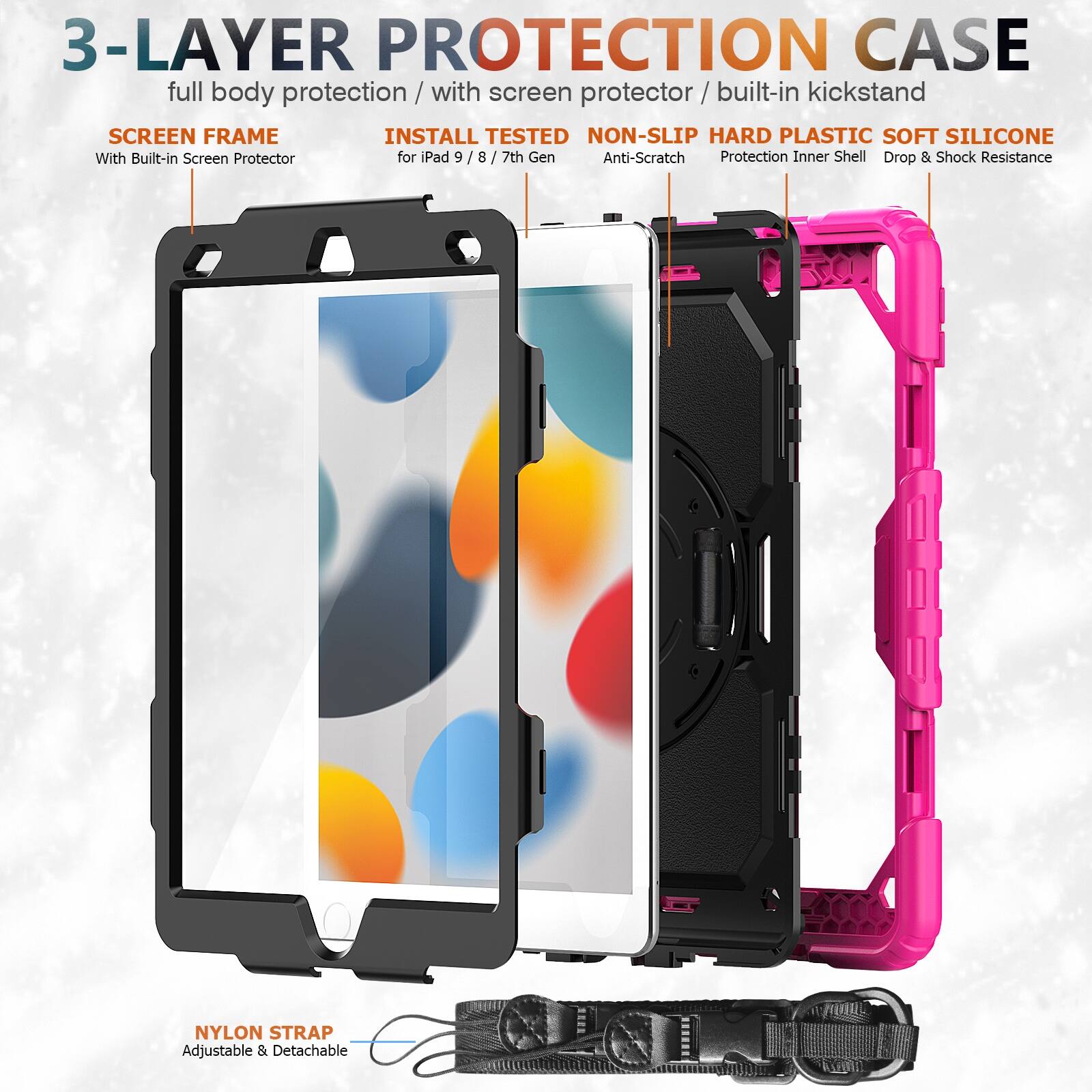 3-LAYER PROTECTION CASE  
full body protection / with screen protector / built-in kickstand  

SCREEN FRAME  
With Built-in Screen Protector  

INSTALL TESTED  
for iPad 9 / 8 / 7th Gen  

NON-SLIP HARD PLASTIC SOFT SILICONE  
Anti-Scratch  
Protection Inner Shell  
Drop & Shock Resistance  

NYLON STRAP  
Adjustable & Detachable