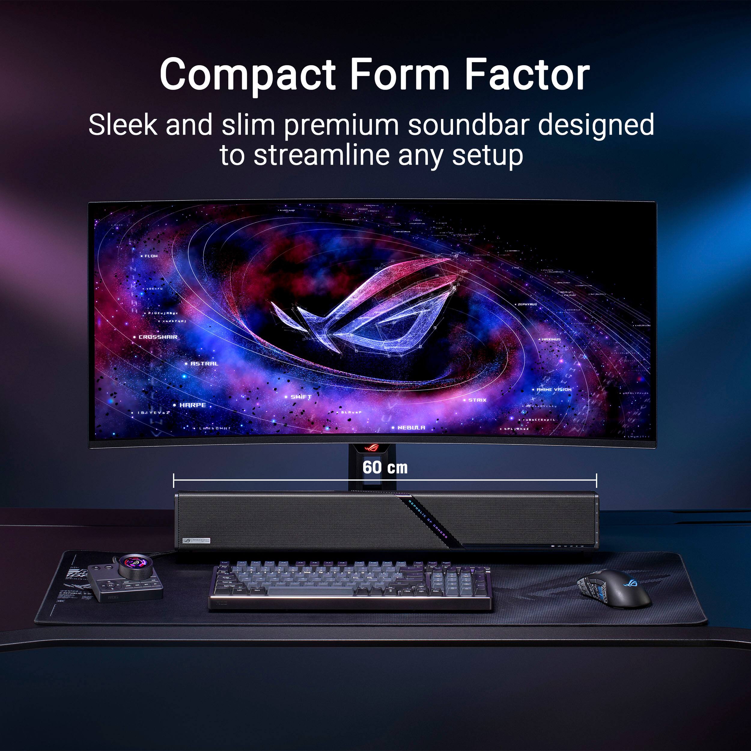 Compact Form Factor  
Sleek and slim premium soundbar designed to streamline any setup  

60 cm