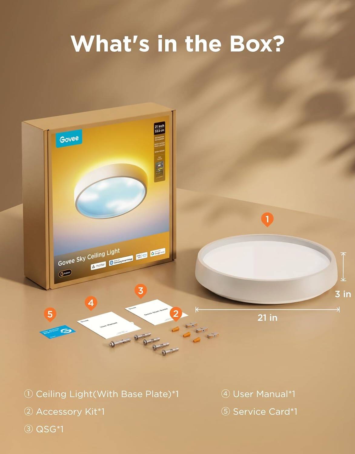 What's in the Box?

Govee
21 inch 53.5 
1
Ceiling Light Govee Sky Sansung.imarthings  motter !
5
4
- Watermank
3 SEIM Facebook Twishifts
2
21 in
3 in
1 Ceiling Light(With Base Plate)*1 2 Accessory Kit*1
User Manual*1 5 Service Card*1
3 QSG*1