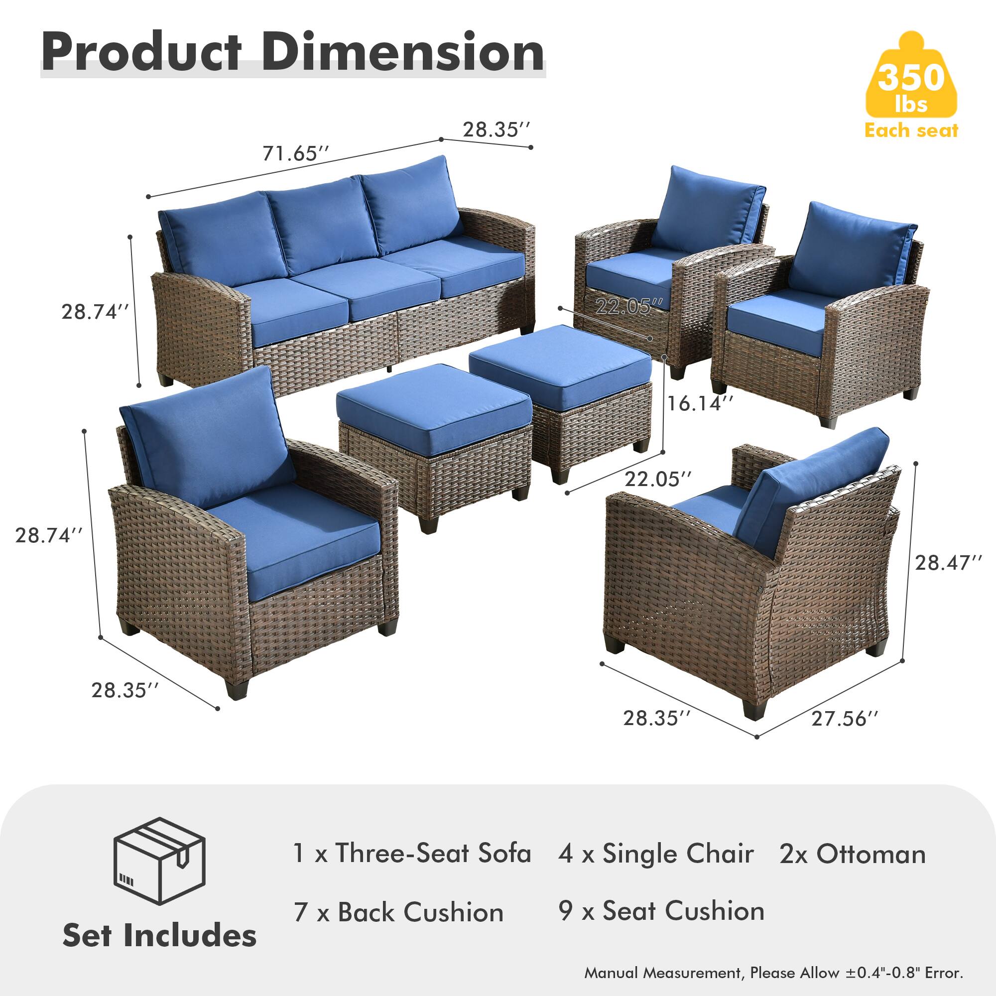 Product Dimension  
28.35" x 71.65" x 350 lbs  
Each seat: 28.74" x 22.05" x 16.14"  
22.05" x 28.74" x 28.47" x 28.35" x 28.35" x 27.56"  

Set Includes  
1 x Three-Seat Sofa  
4 x Single Chair  
2x Ottoman  
7 x Back Cushion  
9 x Seat Cushion  

Manual Measurement, Please Allow ±0.4"-0.8" Error.
