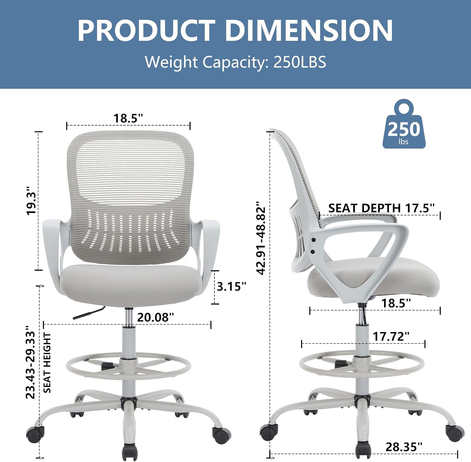 PRODUCT DIMENSION  
Weight Capacity: 250LBS  
- Width: 18.5"  
- Height: 19.3"  
- Seat Height: 23.43-29.33"  
- Seat Depth: 17.5"  
- Seat Width: 20.08"  
- Armrest Height: 42.91-48.82"  
- Armrest Width: 18.5"  
- Base Width: 28.35"  
- Base Height: 3.15"