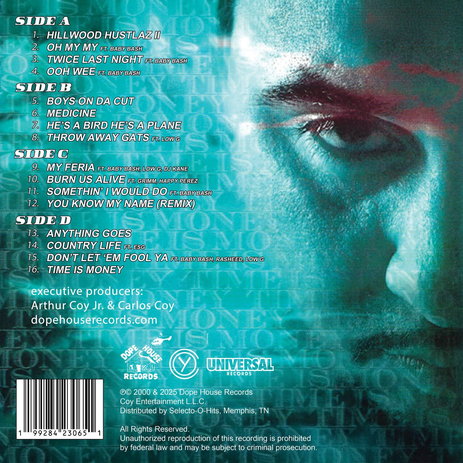 Sure, here is the corrected and grouped text:

---

**SIDE A**  
1. HILLWOOD HUSTLAZ II  
2. OH MY MY FT. BABY BASH  
3. TWICE LAST NIGHT FT. BABY BASH  
4. OOH WEE FT. BABY BASH  

**SIDE B**  
5. BOYS ON DA CUT  
6. MEDICINE  
7. HE'S A BIRD HE'S A PLANE  
8. THROW AWAY GATS FT. LOW G  

**SIDE C**  
9. MY FERIA FT. BABY BASH, LOW G, DJ KANE  
10. BURN US ALIVE FT. GRIMM, HAPPY PEREZ  
11. SOMETHIN' I WOULD DO FT. BABY BASH  
12. YOU KNOW MY NAME (REMIX)  

**SIDE D**  
13. ANYTHING GOES  
14. COUNTRY LIFE FT. ESG  
15. DON'T LET 'EM FOOL YA FT. BABY BASH, RASHEED, LOW G  
16. TIME IS MONEY  

---

**Executive Producers:**  
Arthur Coy Jr. & Carlos Coy  

**