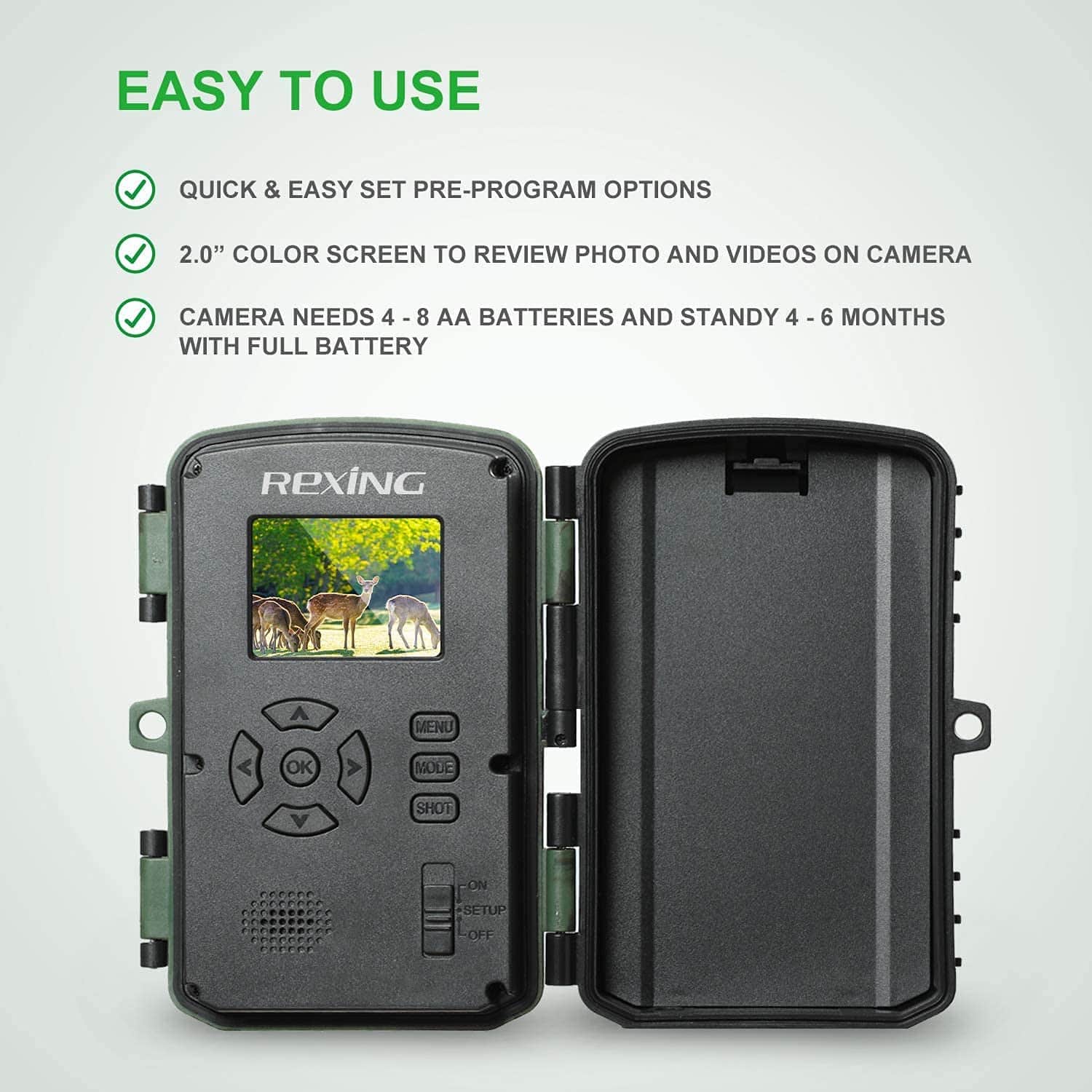 EASY TO USE
- QUICK & EASY SET PRE-PROGRAM OPTIONS
- 2.0" COLOR SCREEN TO REVIEW PHOTO AND VIDEOS ON CAMERA
- CAMERA NEEDS 4 - 8 AA BATTERIES AND STANDY 4 - 6 MONTHS WITH FULL BATTERY