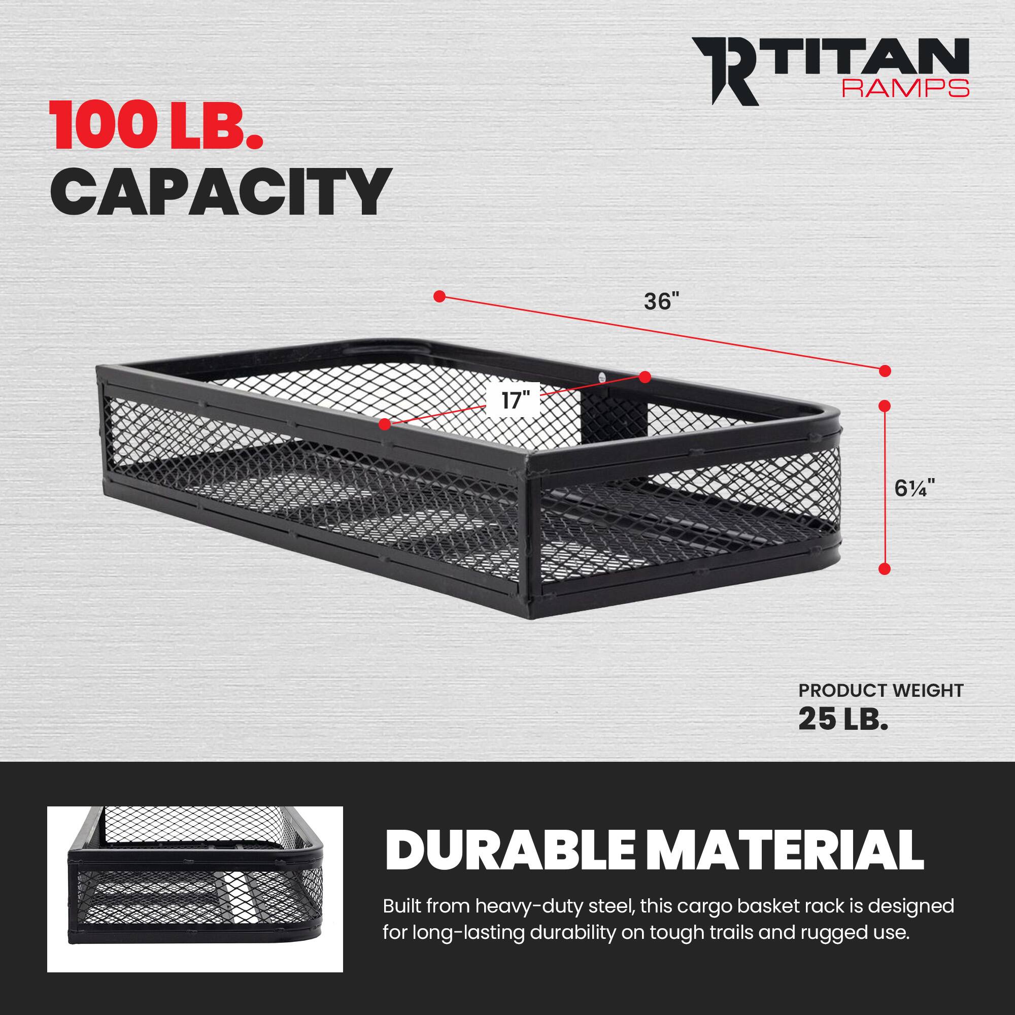 100 LB. CAPACITY  
RTITAN RAMPS  
36" 17" 61/4"  
PRODUCT WEIGHT 25 LB.  
DURABLE MATERIAL  
Built from heavy-duty steel, this cargo basket rack is designed for long-lasting durability on tough trails and rugged use.