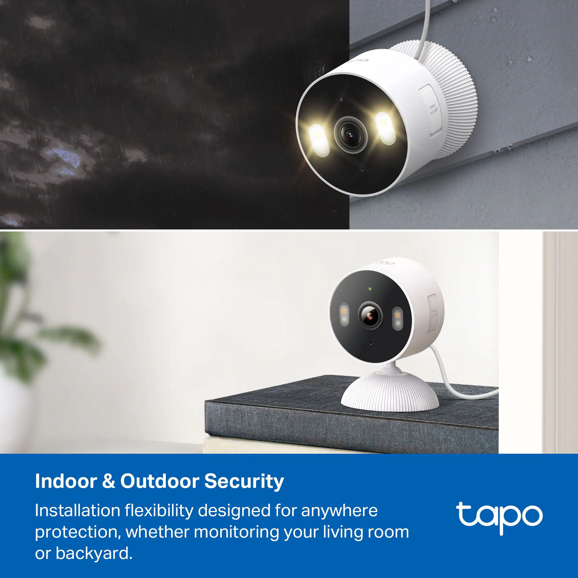 Indoor & Outdoor Security  
Installation flexibility designed for anywhere protection, whether monitoring your living room or backyard.  

tapo