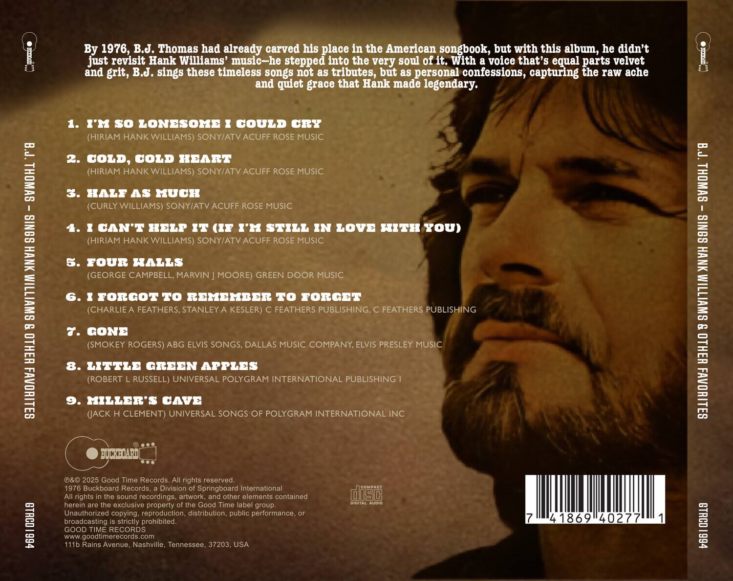 By 1976, B.J. Thomas had already carved his place in the American songbook, but with this album, he didn't just revisit Hank Williams' music—he stepped into the very soul of it. With a voice that's equal parts velvet and grit, B.J. sings these timeless songs not as tributes, but as personal confessions, capturing the raw ache and quiet grace that Hank made legendary.

1. I'M SO LONESOME I COULD CRY  
   (HIRIAM HANK WILLIAMS) SONY/ATV ACUFF ROSE MUSIC

2. COLD, COLD HEART  
   (HIRIAM HANK WILLIAMS) SONY/ATV ACUFF ROSE MUSIC

3. HALF AS MUCH  
   (CURLY WILLIAMS) SONY/ATV ACUFF ROSE MUSIC

4. I CAN'T HELP IT (IF I'M STILL IN LOVE WITH YOU)  
   (HIRIAM HANK WILLIAMS) SONY/ATV ACUFF ROSE MUSIC

5. FOUR HALLS  
   (GEORGE CAMPBELL, MARVIN J. MOORE) GREEN DOOR MUSIC

6. I FORGOT TO REMEMBER TO