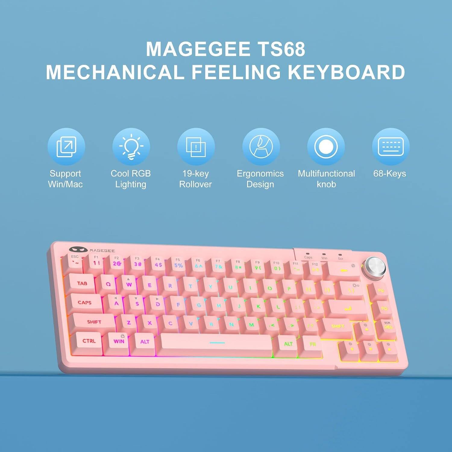 MAGEGEE TS68 MECHANICAL FEELING KEYBOARD

Support Win/Mac
Cool RGB Lighting
19-key Rollover
Ergonomics Multifunctional 68-Keys Design knob

ESC
F1 F2 1! 2@
F3 3#
F4 4$
F5 5%
F6
F7 Th
F8 8*
F9 91
F10 01
F11
Caps Wn F12 **

TAB CAPS
Q
W
E
R
T
Y
U
I
O
P
00

SHIFT
Z
X
C
V
B
N
M

SHIFT
CTRL
WIN
ALT
ALT
FR