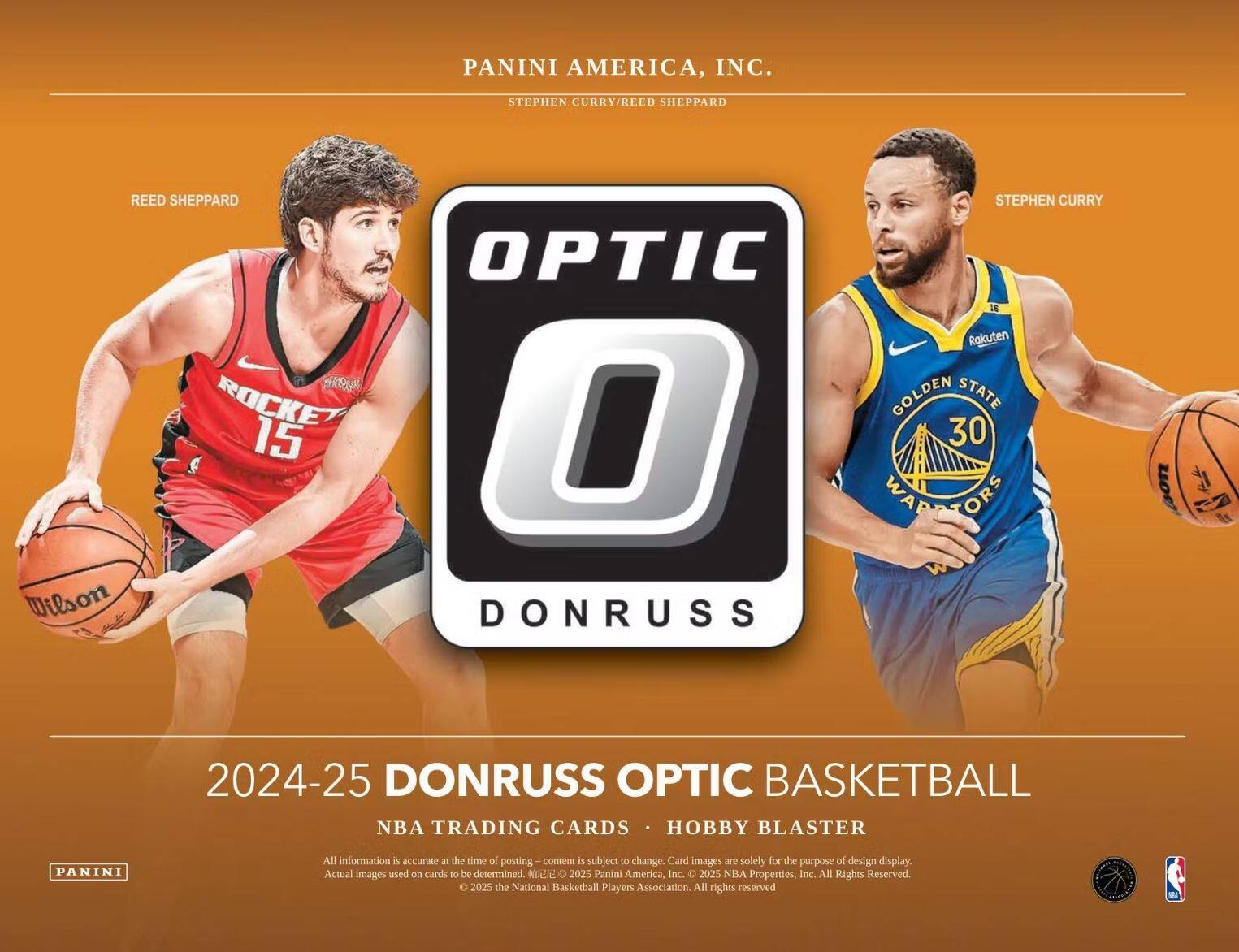PANINI AMERICA, INC.  
STEPHEN CURRY/REED SHEPPARD  

REED SHEPPARD  
ROCKET 15  

STEPHEN CURRY  
GOLDEN STATE 30  

OPTIC  
DONRUSS  

2024-25 DONRUSS OPTIC BASKETBALL  
NBA TRADING CARDS • HOBBY BLASTER  

All information is accurate at the time of posting – content is subject to change. Card images are solely for the purpose of design display. Actual images used on cards to be determined. © 2025 Panini America, Inc. © 2025 NBA Properties, Inc. All Rights Reserved. © 2025 the National Basketball Players Association. All rights reserved.