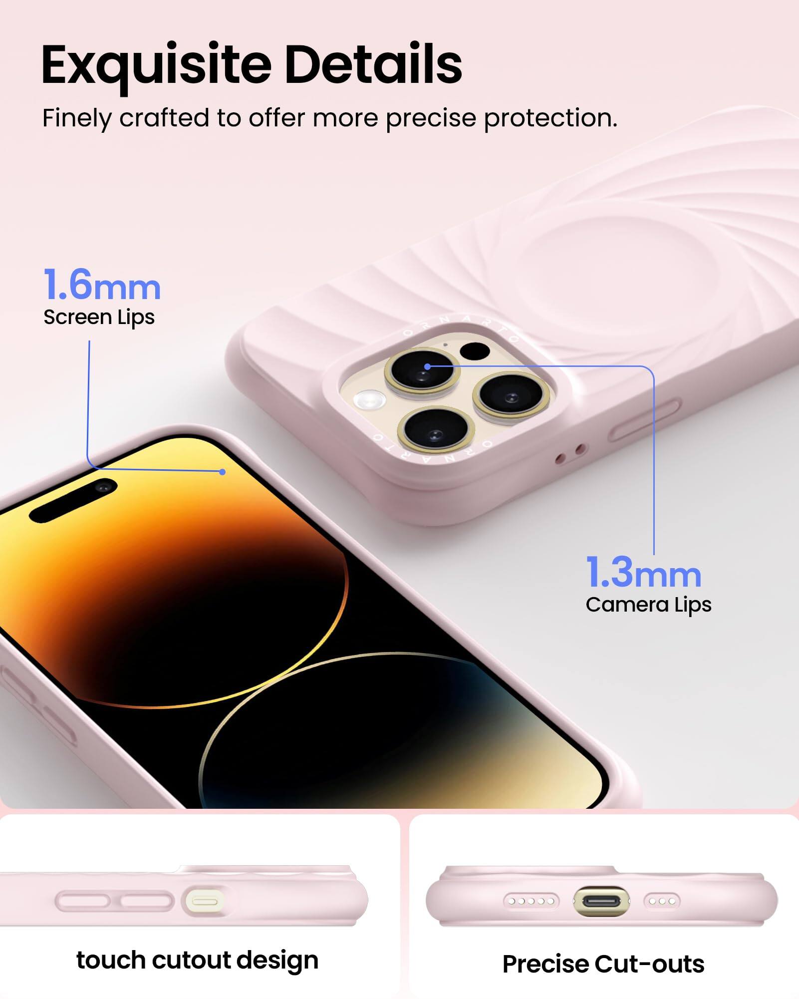 Exquisite Details  
Finely crafted to offer more precise protection.  

1.6mm Screen Lips  
1.3mm Camera Lips  

touch cutout design  
Precise Cut-outs
