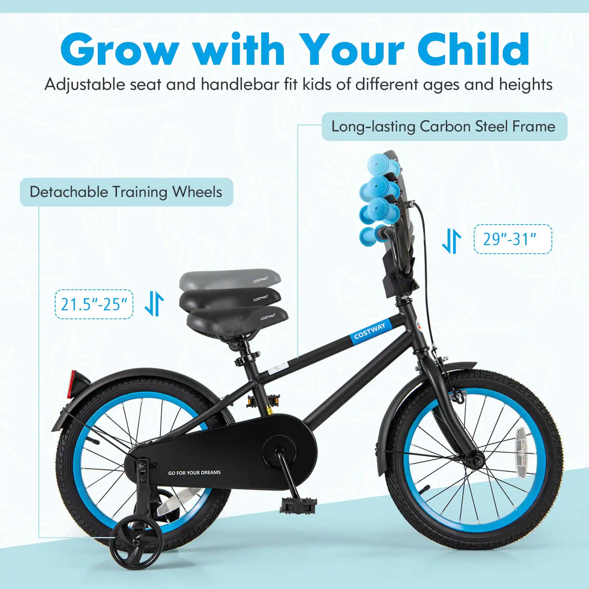 Grow with Your Child  
Adjustable seat and handlebar fit kids of different ages and heights  

Long-lasting Carbon Steel Frame  

Detachable Training Wheels  
21.5"-25"  

29"-31"  

GO FOR YOUR DREAMS  

COSTWAY