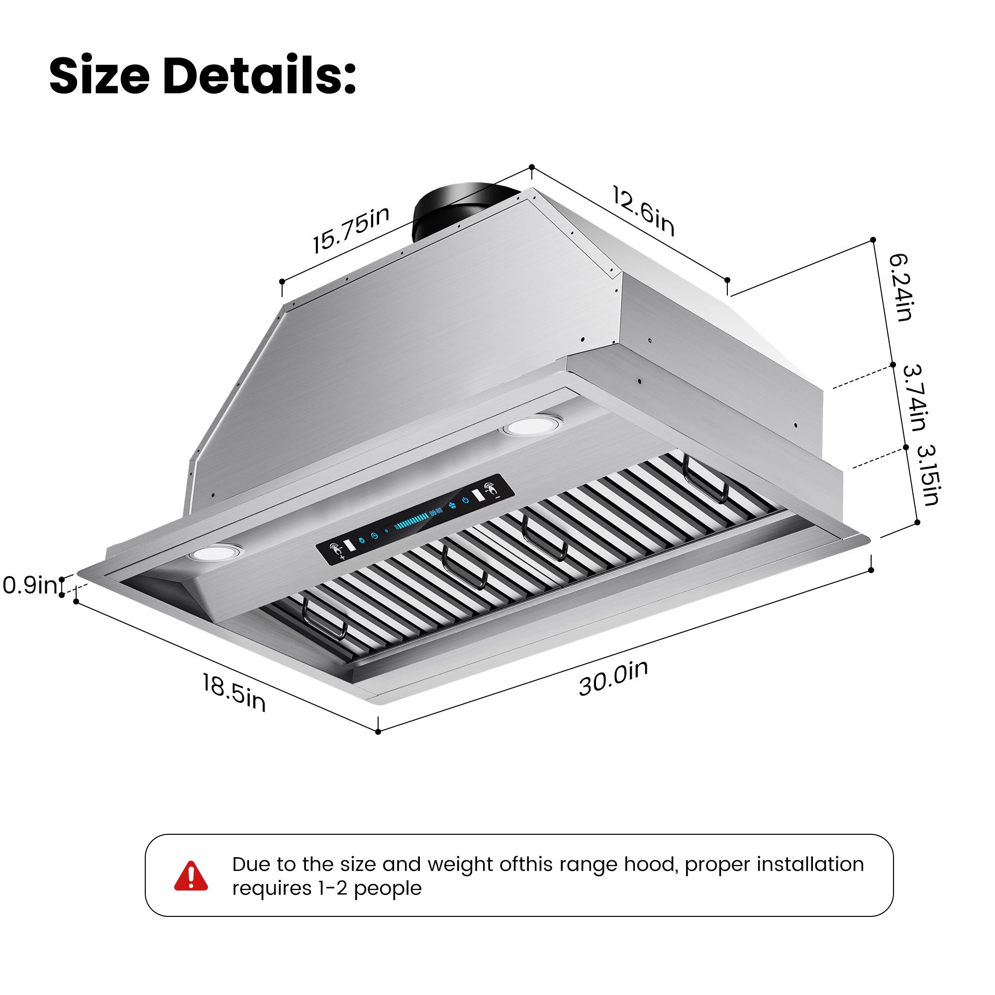 Size Details:  
15.75in - 12.6in - 6.24in - 3.74in - 3.15in - 0.9in - 18.5in - 30.0in  

Due to the size and weight of this range hood, proper installation requires 1-2 people.