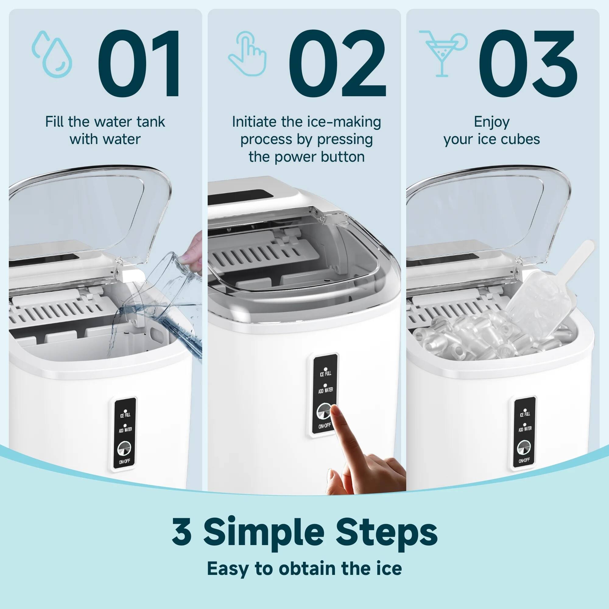 01 Fill the water tank with water  
02 Initiate the ice-making process by pressing the power button  
03 Enjoy your ice cubes  

3 Simple Steps  
Easy to obtain the ice