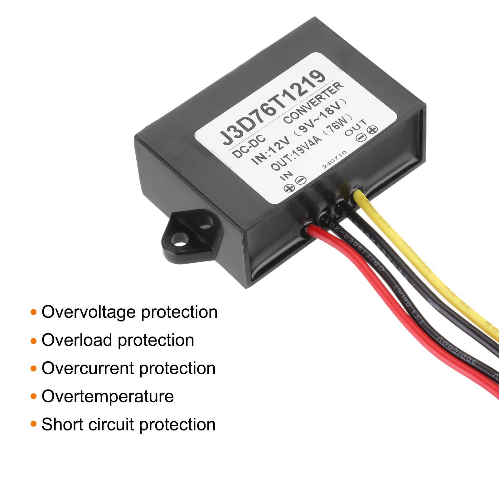 J3D76T1219 DC-DC Converter  
DCDC: 12V (9V~18V) (76W)  
IN: 12V  
OUT: 19V/4A  
240710  
08/T19686-201  

- Overvoltage protection  
- Overload protection  
- Overcurrent protection  
- Overtemperature  
- Short circuit protection
