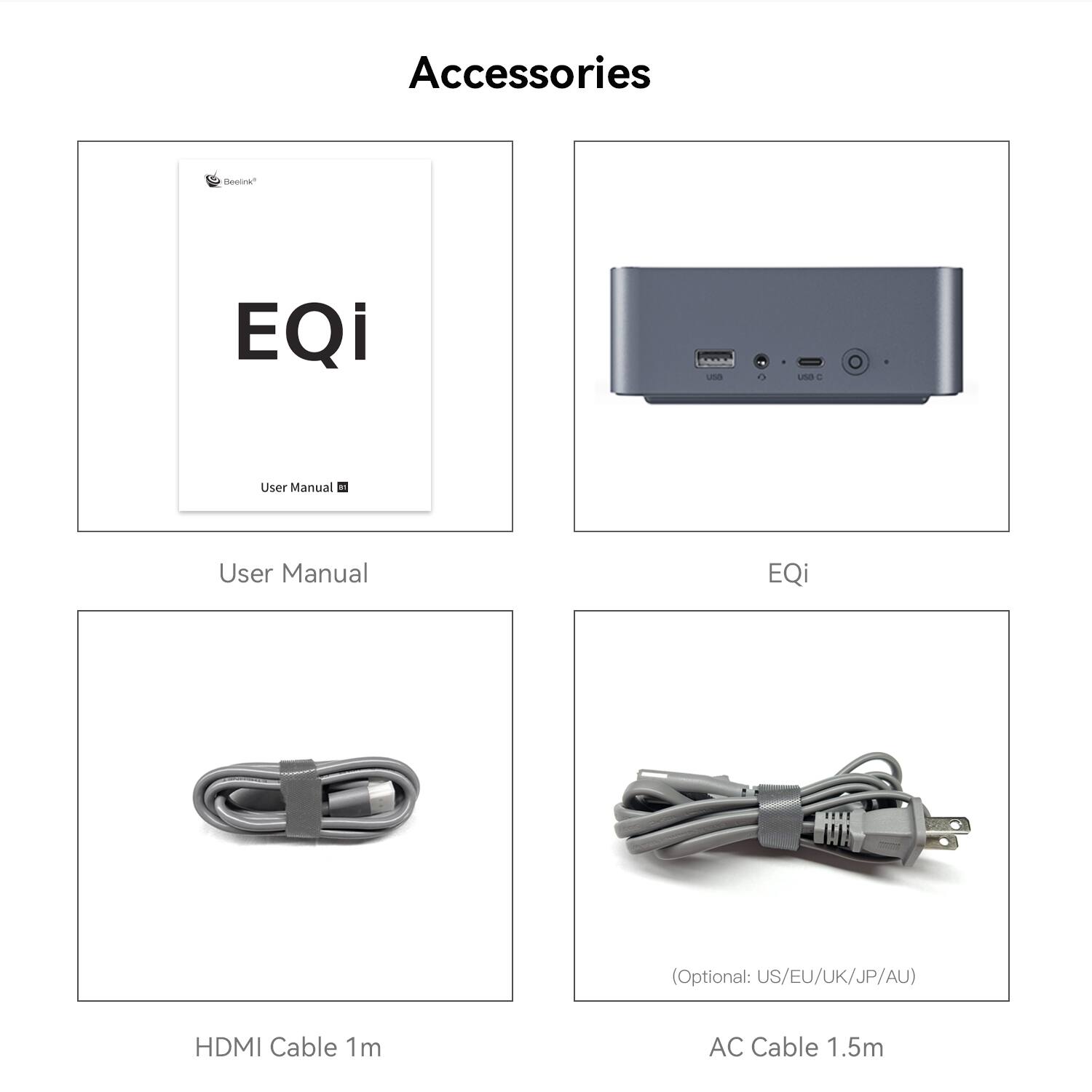 Accessories

Beelink EQi

User Manual

User Manual EQi (Optional: US/EU/UK/JP/AU)

HDMI Cable 1m

AC Cable 1.5m