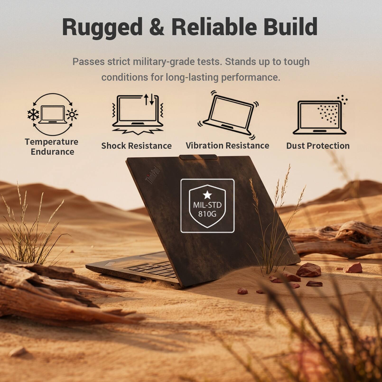 Rugged & Reliable Build

Passes strict military-grade tests. Stands up to tough conditions for long-lasting performance.

- Temperature Endurance
- Shock Resistance
- Vibration Resistance
- Dust Protection

ThinkPad MIL-STD 810G