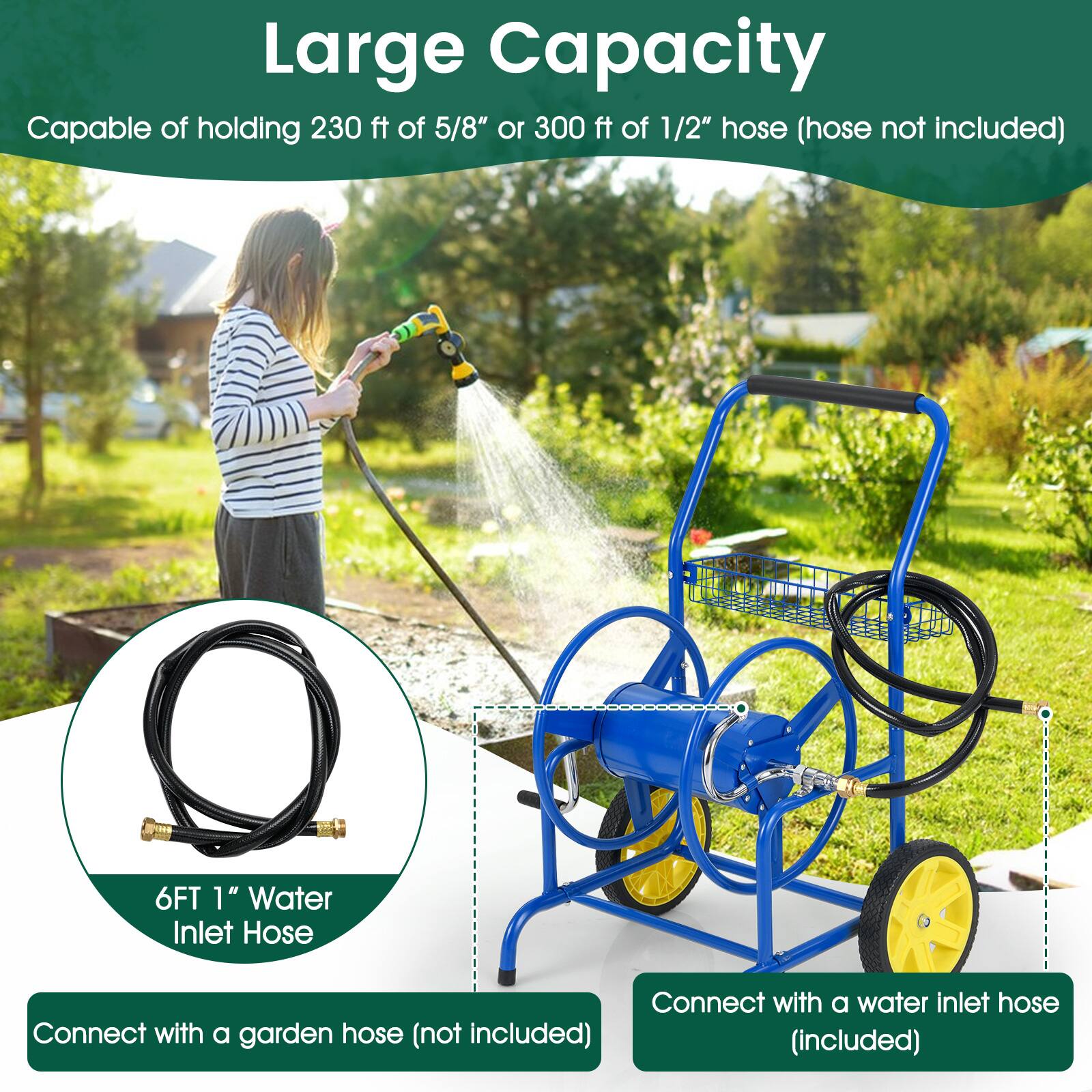 Large Capacity  
Capable of holding 230 ft of 5/8" or 300 ft of 1/2" hose (hose not included)  

6FT 1" Water Inlet Hose  
Connect with a garden hose (not included)  
Connect with a water inlet hose (included)