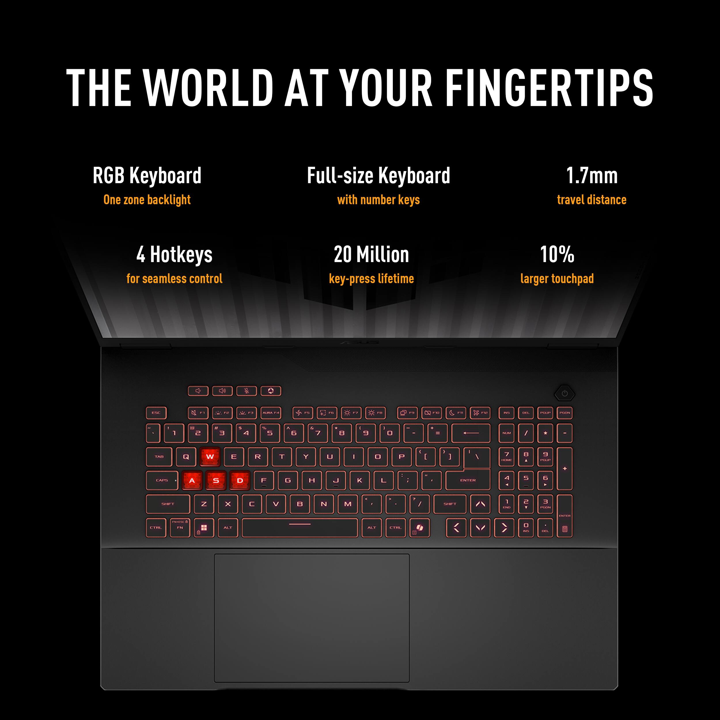 THE WORLD AT YOUR FINGERTIPS

RGB Keyboard
One zone backlight
Full-size Keyboard with number keys
1.7mm travel distance
4 Hotkeys for seamless control
20 Million key-press lifetime
10% larger touchpad