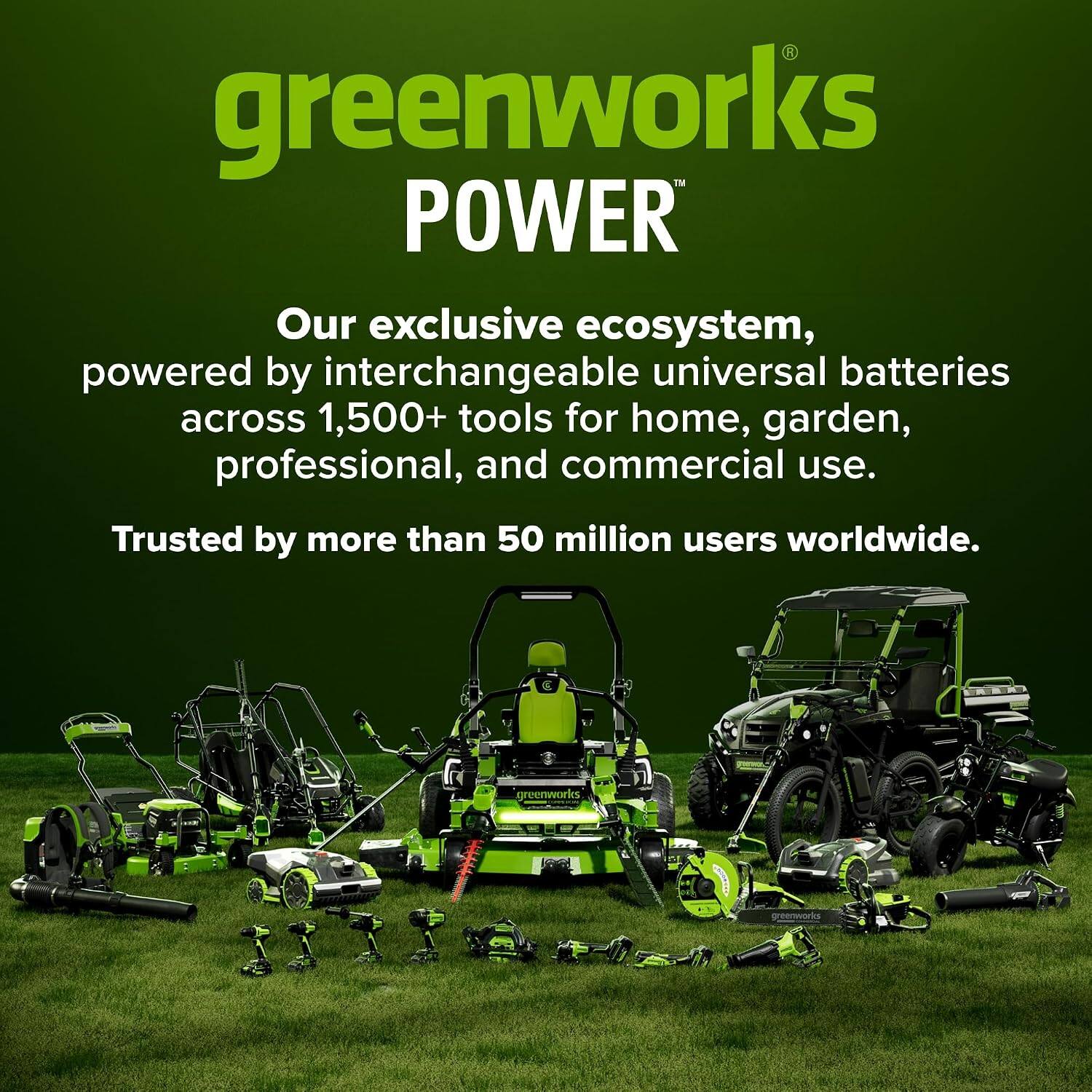 greenworks POWER Our exclusive ecosystem, powered by interchangeable universal batteries across 1,500+ tools for home, garden, professional, and commercial use. Trusted by more than 50 million users worldwide.