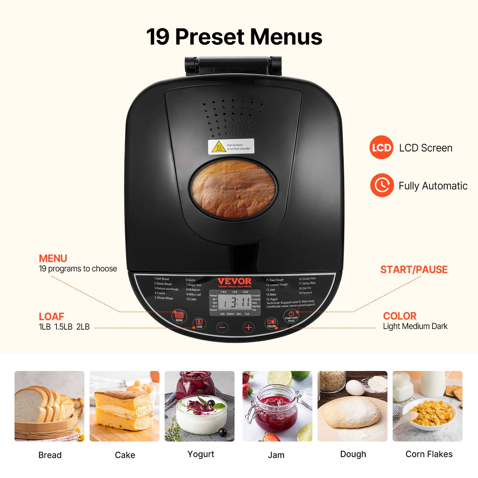 19 Preset Menus

LCD LCD Screen
Fully Automatic

MENU 19 programs to choose
LOAF 1LB 1.5LB 2LB

START/PAUSE

COLOR Light Medium Dark

Bread
Cake
Yogurt
Jam
Dough
Corn Flakes