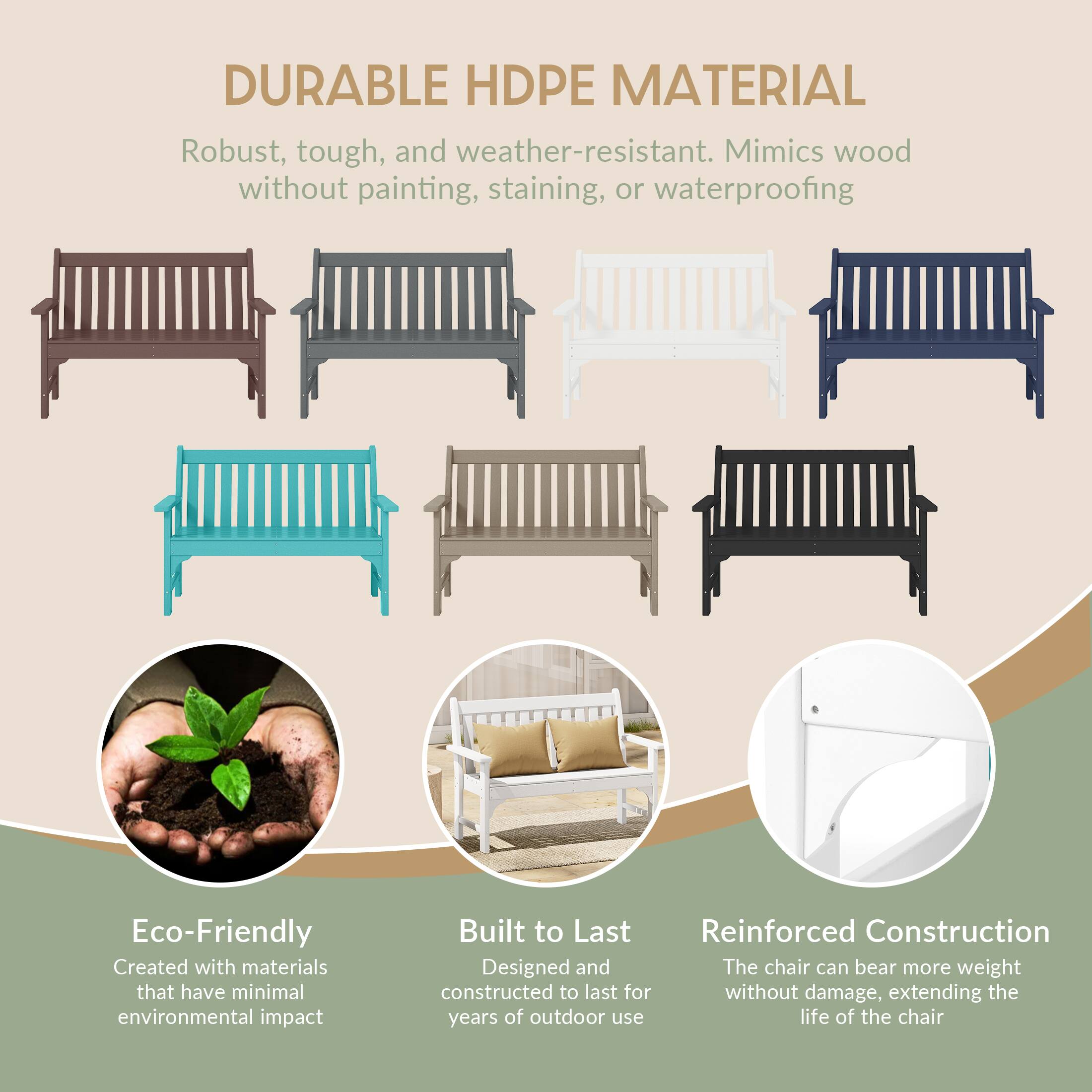 DURABLE HDPE MATERIAL  
Robust, tough, and weather-resistant. Mimics wood without painting, staining, or waterproofing

Eco-Friendly  
Created with materials that have minimal environmental impact

Built to Last  
Reinforced Construction  
Designed and constructed to last for years of outdoor use

The chair can bear more weight without damage, extending the life of the chair