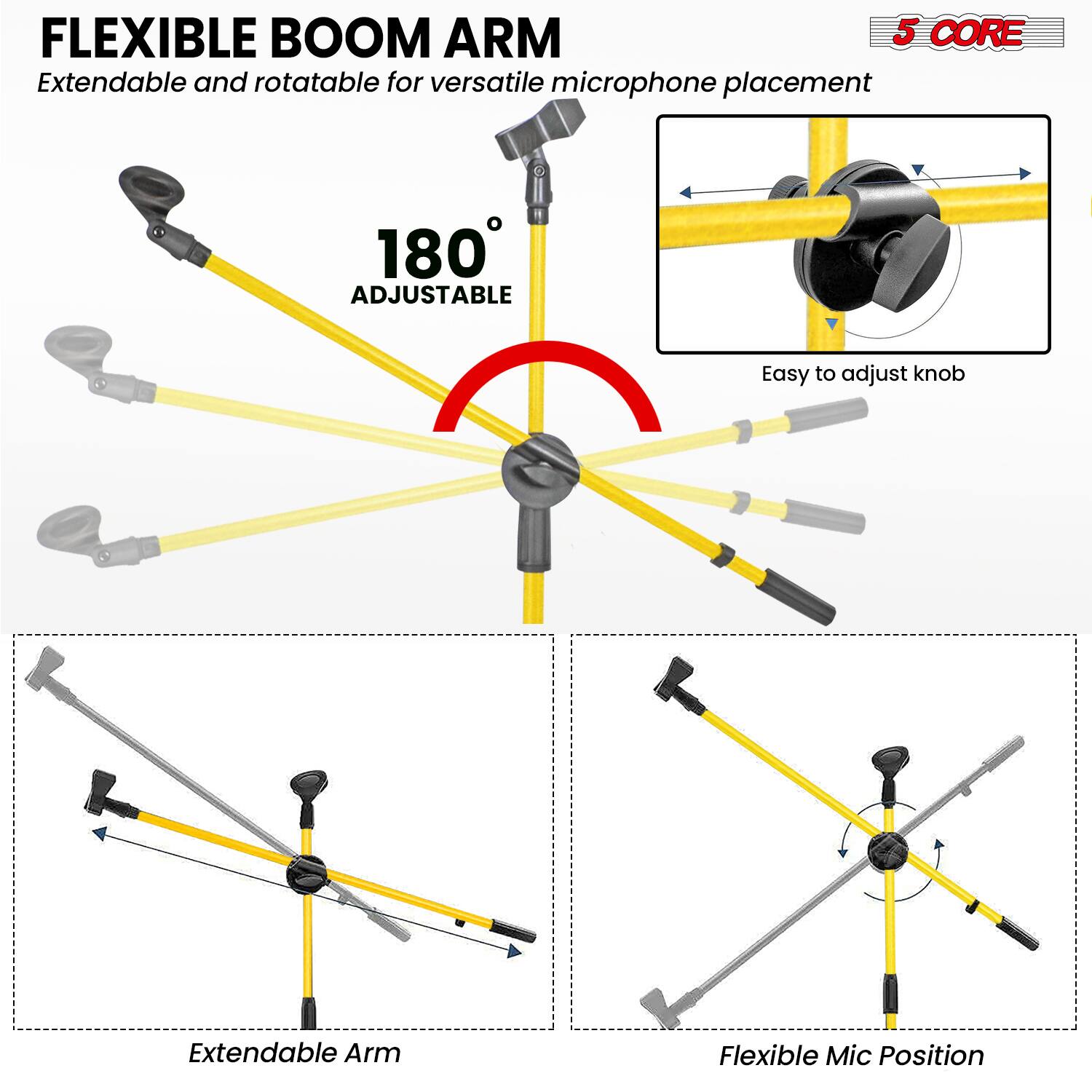 FLEXIBLE BOOM ARM  
Extendable and rotatable for versatile microphone placement  

180° ADJUSTABLE  

5 CORE  

Easy to adjust knob  

Extendable Arm  

Flexible Mic Position
