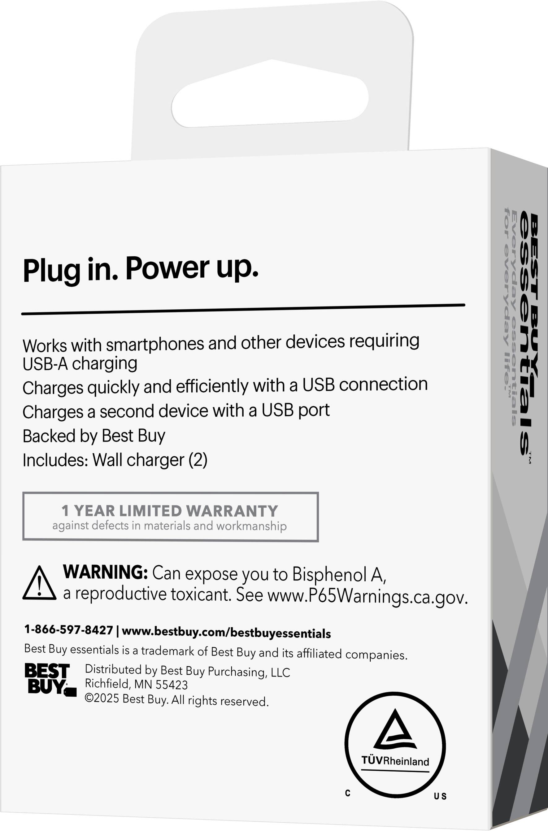 Plug in. Power up.

Works with smartphones and other devices requiring USB-A charging  
Charges quickly and efficiently with a USB connection  
Charges a second device with a USB port  
Backed by Best Buy  
Includes: Wall charger (2)

1 YEAR LIMITED WARRANTY against defects in materials and workmanship for everyday use

WARNING: Can expose you to Bisphenol A, a reproductive toxicant. See www.P65Warnings.ca.gov.

1-866-597-8427 | www.bestbuy.com/bestbuyessentials

Best Buy essentials is a trademark of Best Buy and its affiliated companies.  
Distributed by Best Buy Purchasing, LLC  
Richfield, MN 55423  
©2025 Best Buy. All rights reserved.

TÜV Rheinland  
C US