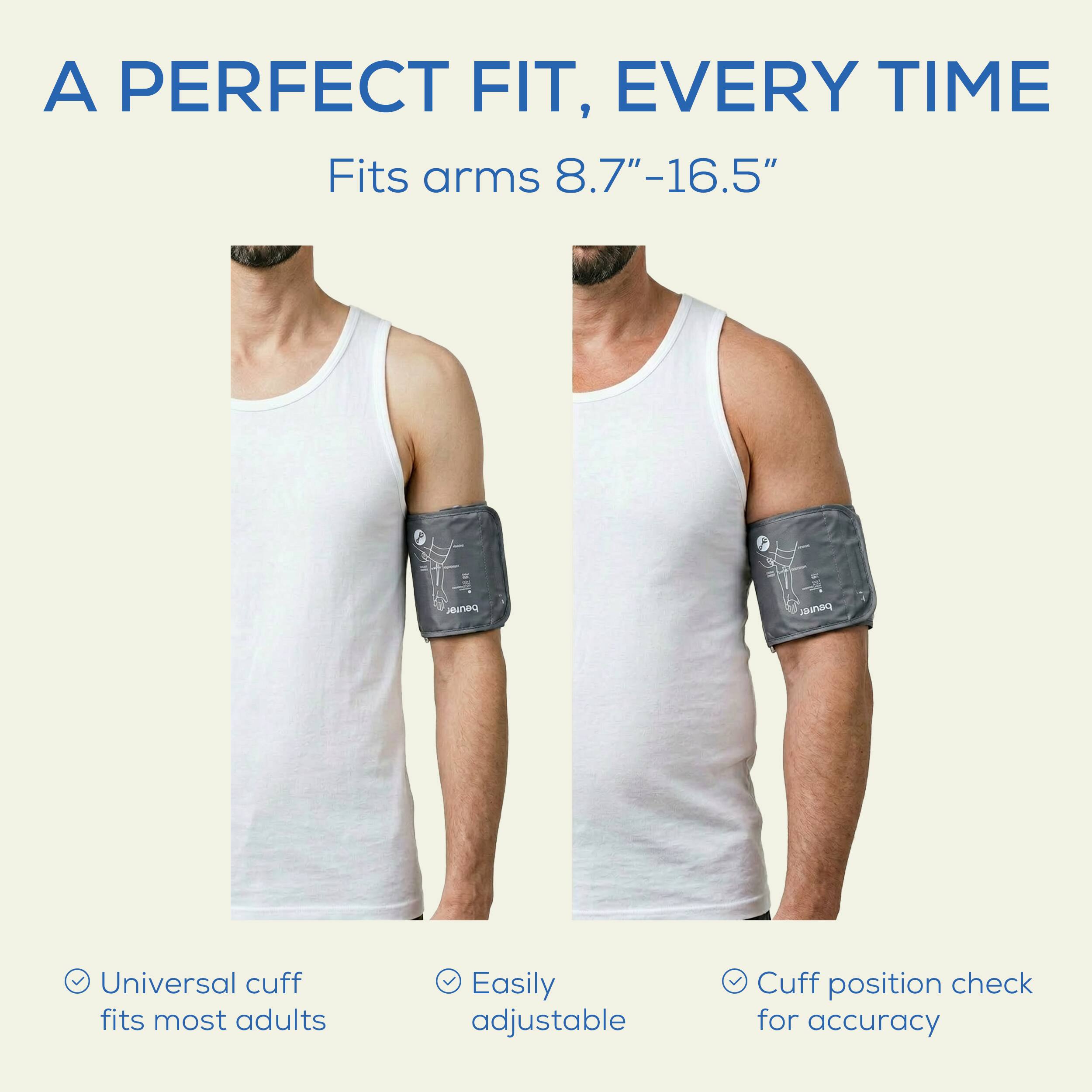 A PERFECT FIT, EVERY TIME  
Fits arms 8.7"-16.5"  

- Universal cuff fits most adults  
- Easily adjustable  
- Cuff position check for accuracy