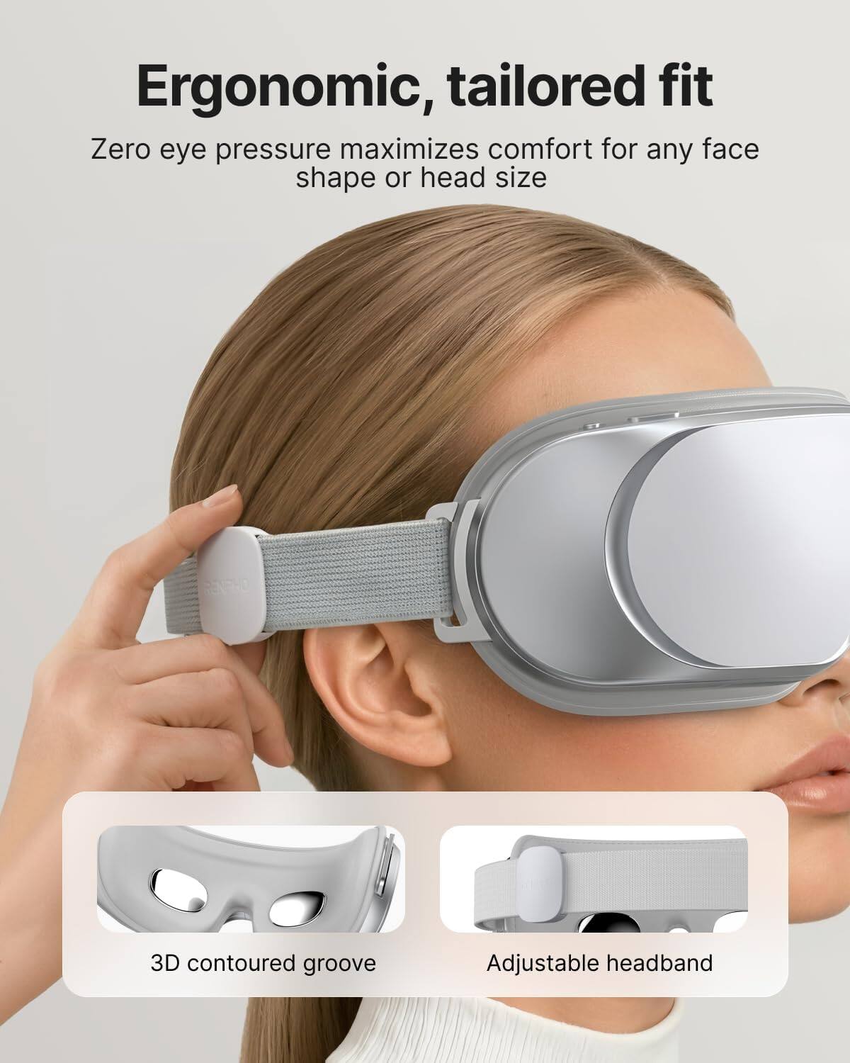 Ergonomic, tailored fit  
Zero eye pressure maximizes comfort for any face shape or head size  

3D contoured groove  
Adjustable headband