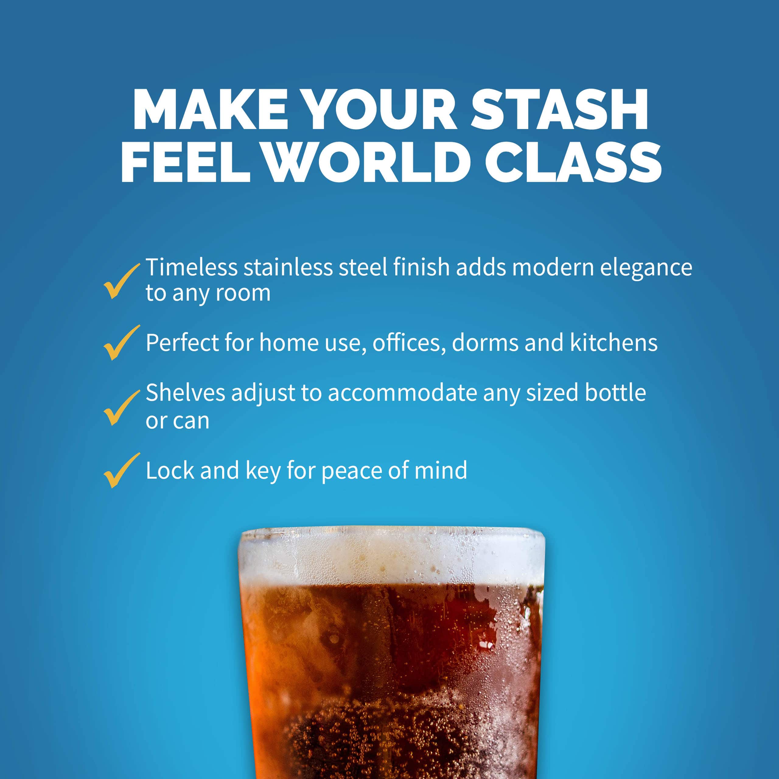 MAKE YOUR STASH FEEL WORLD CLASS Timeless stainless steel finish adds modern elegance to any room Perfect for home use, offices, dorms and kitchens Shelves adjust to accommodate any sized bottle or can Lock and key for peace of mind