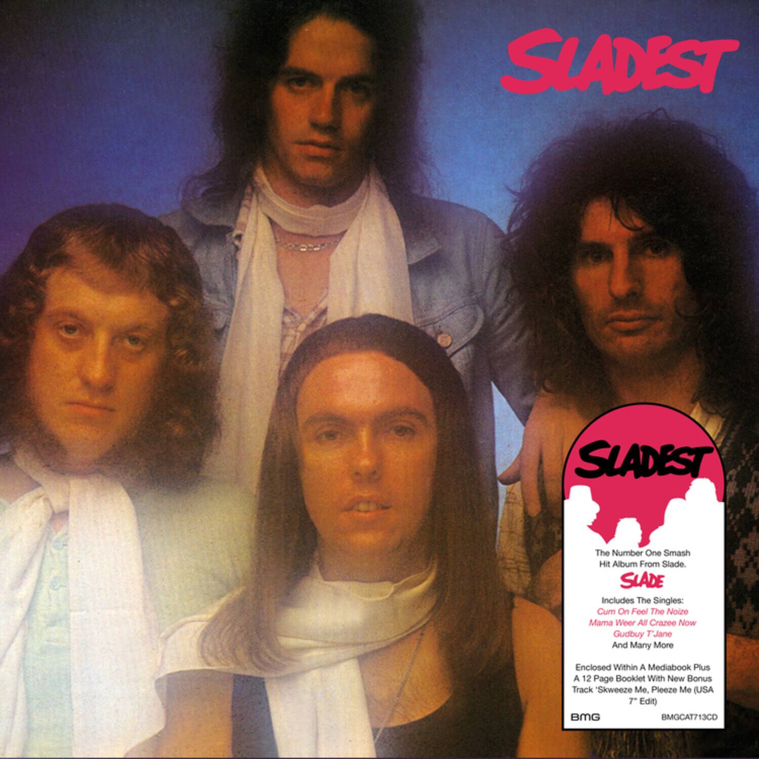 SLADEST  
SLADEST  
The Number One Smash Hit Album From Slade.  
SLADE  
Includes The Singles:  
Cum On Feel The Noize  
Mama Weer All Crazee Now  
Gudbuy T'Jane  
And Many More  
Enclosed Within A Mediabook Plus A 12 Page Booklet With New Bonus Track Skweeze Me. Pleeze Me (USA 7" Edit)  
BMG  
BMGCAT713CD