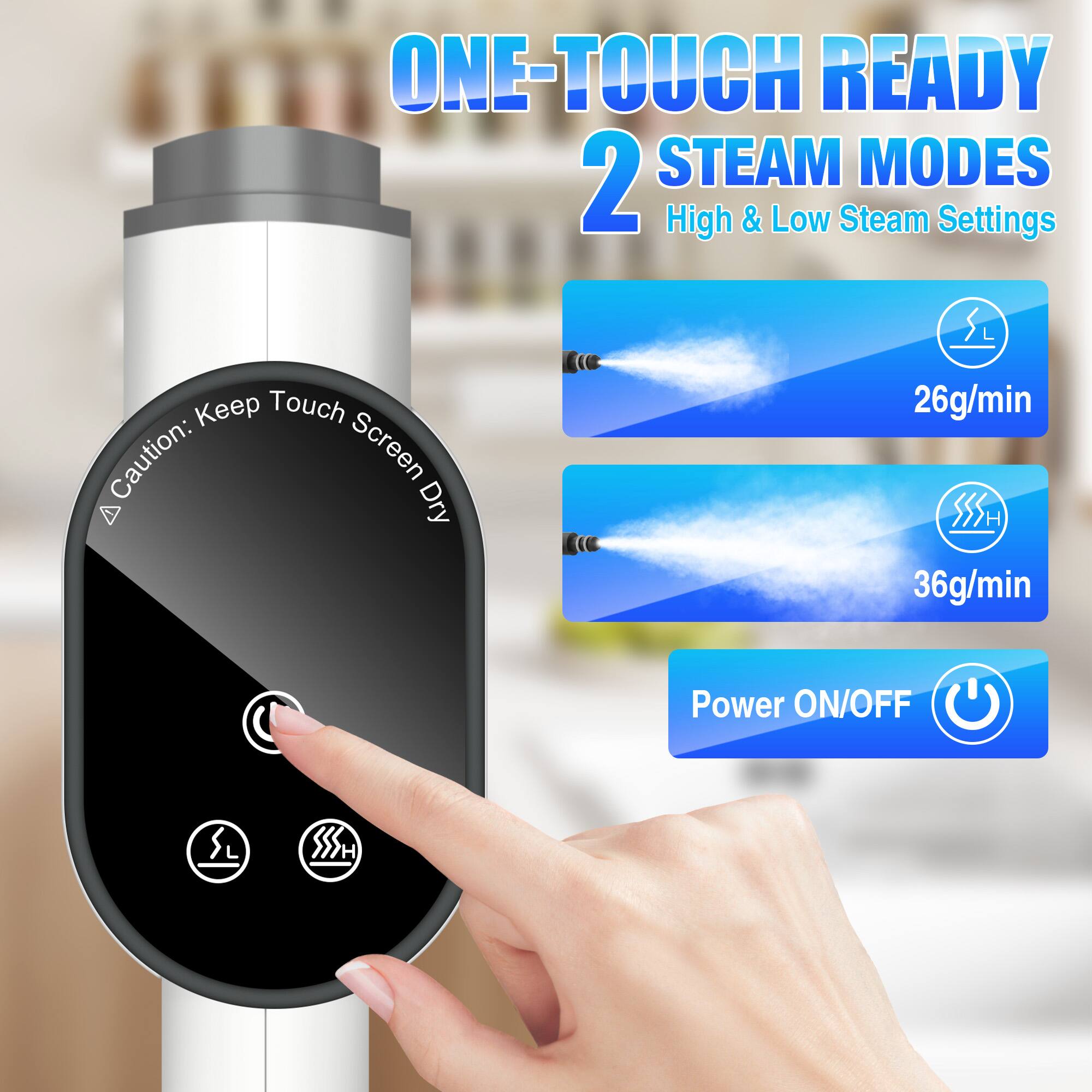 ONE-TOUCH READY  
2 STEAM MODES  
High & Low Steam Settings  

Caution: Keep Touch Screen Dry  

26g/min  
36g/min  

Power ON/OFF