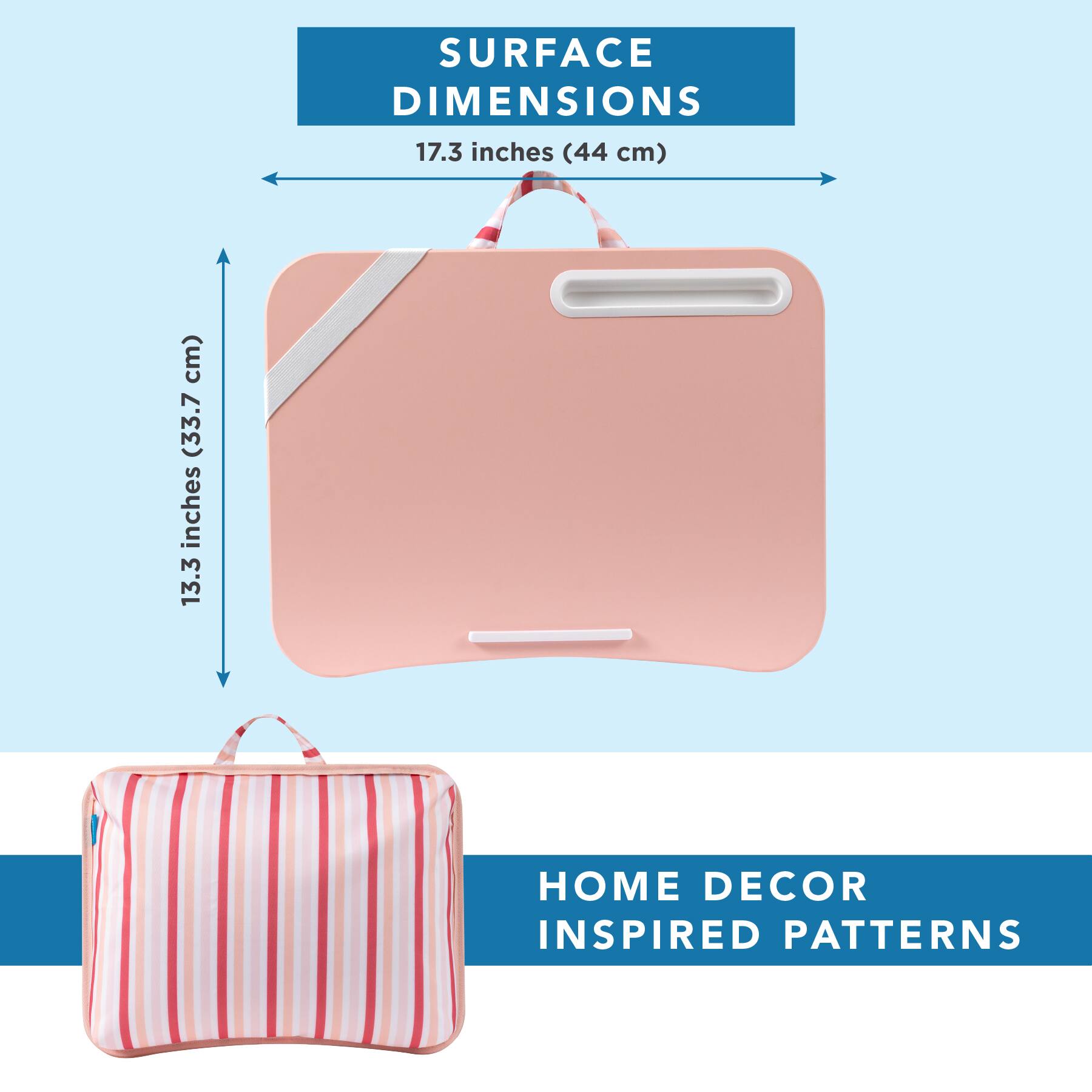 SURFACE DIMENSIONS  
17.3 inches (44 cm)  
13.3 inches (33.7 cm)  

HOME DECOR INSPIRED PATTERNS