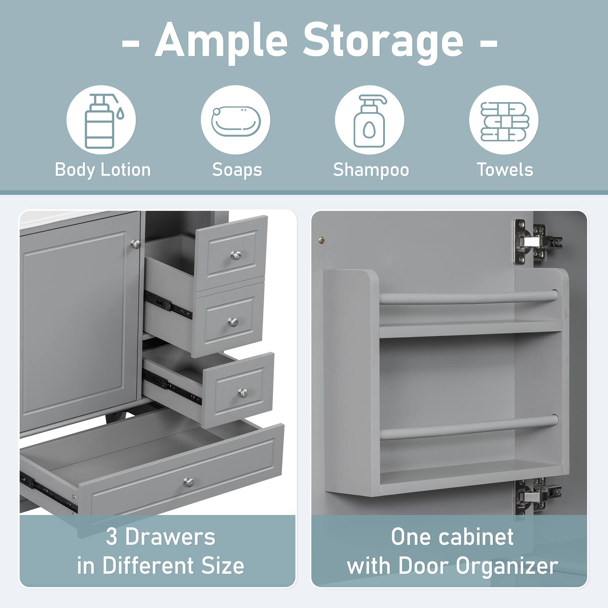 - Ample Storage -

- Body Lotion
- Soaps
- Shampoo
- Towels

3 Drawers in Different Size

One cabinet with Door Organizer